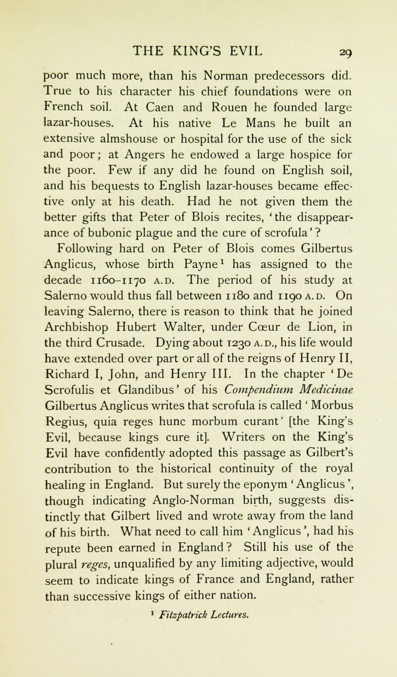 poor much more, than his Norman predecessors did. True to his character his chief foundations were on French soil. At Caen and Rouen he founded large lazar-houses. At his native Le Mans he built an extensive almshouse or hospital for the use of the sick and poor; at Angers he endowed a large hospice for the poor. Few if any did he found on English soil, and his bequests to English lazar-houses became effec- tive only at his death. Had he not given them the better gifts that Peter of Blois recites, ' the disappear- ance of bubonic plague and the cure of scrofula' ? Following hard on Peter of Blois comes Gilbertus Anglicus, whose birth Payne1 has assigned to the decade 1160-1170 a.d. The period of his study at Salerno would thus fall between 1180 and 1190 a.d. On leaving Salerno, there is reason to think that he joined Archbishop Hubert Walter, under Cceur de Lion, in the third Crusade. Dying about 1230 a.d., his life would have extended over part or all of the reigns of Henry II, Richard I, John, and Henry III. In the chapter ' De Scrofulis et Glandibus' of his Compendium Medicinae Gilbertus Anglicus writes that scrofula is called ' Morbus Regius, quia reges hunc morbum curant' [the King's Evil, because kings cure it]. Writers on the King's Evil have confidently adopted this passage as Gilbert's contribution to the historical continuity of the royal healing in England. But surely the eponym ' Anglicus', though indicating Anglo-Norman birth, suggests dis- tinctly that Gilbert lived and wrote away from the land of his birth. What need to call him ' Anglicus', had his repute been earned in England ? Still his use of the plural reges, unqualified by any limiting adjective, would seem to indicate kings of France and England, rather than successive kings of either nation. 1 Fitspatrick Lectures.