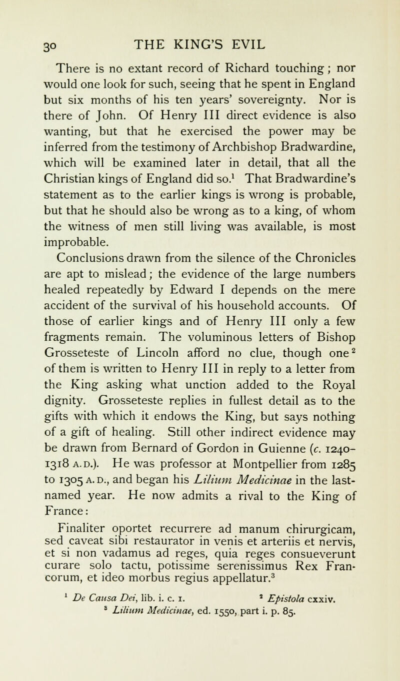 There is no extant record of Richard touching; nor would one look for such, seeing that he spent in England but six months of his ten years' sovereignty. Nor is there of John. Of Henry III direct evidence is also wanting, but that he exercised the power may be inferred from the testimony of Archbishop Bradwardine, which will be examined later in detail, that all the Christian kings of England did so.1 That Bradwardine's statement as to the earlier kings is wrong is probable, but that he should also be wrong as to a king, of whom the witness of men still living was available, is most improbable. Conclusions drawn from the silence of the Chronicles are apt to mislead; the evidence of the large numbers healed repeatedly by Edward I depends on the mere accident of the survival of his household accounts. Of those of earlier kings and of Henry III only a few fragments remain. The voluminous letters of Bishop Grosseteste of Lincoln afford no clue, though one2 of them is written to Henry III in reply to a letter from the King asking what unction added to the Royal dignity. Grosseteste replies in fullest detail as to the gifts with which it endows the King, but says nothing of a gift of healing. Still other indirect evidence may be drawn from Bernard of Gordon in Guienne (c. 1240- 1318 a.d.). He was professor at Montpellier from 1285 to 1305 a. d., and began his Lilium Medicinae in the last- named year. He now admits a rival to the King of France: Finaliter oportet recurrere ad manum chirurgicam, sed caveat sibi restaurator in venis et arteriis et nervis, et si non vadamus ad reges, quia reges consueverunt curare solo tactu, potissime serenissimus Rex Fran- corum, et ideo morbus regius appellatur.3 1 De Causa Dei, lib. i. c. 1. * Epistola cxxiv. s Lilium Medicinae, ed. 1550, part i. p. 85.