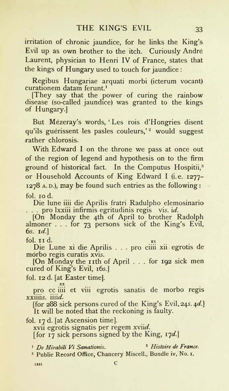 irritation of chronic jaundice, for he links the King's Evil up as own brother to the itch. Curiously Andre Laurent, physician to Henri IV of France, states that the kings of Hungary used to touch for jaundice : Regibus Hungariae arquati morbi (icterum vocant) curationem datam ferunt.1 [They say that the power of curing the rainbow disease (so-called jaundice) was granted to the kings of Hungary.] But Mezeray's words, ' Les rois d'Hongries disent qu'ils guerissent les pasles couleurs,'2 would suggest rather chlorosis. With Edward I on the throne we pass at once out of the region of legend and hypothesis on to the firm ground of historical fact. In the Computus Hospitii,* or Household Accounts of King Edward I (i.e. 1277- 1278 a. d.), may be found such entries as the following: fol. 10 d. Die lune iiii die Aprilis fratri Radulpho elemosinario . . . pro lxxiii infirmis egritudinis regis vis. id. [On Monday the 4th of April to brother Radolph almoner . . . for 73 persons sick of the King's Evil, 6s. id.] fol. 11 d. xx Die Lune xi die Aprilis . . . pro ciiii xii egrotis de morbo regis curatis xvis. [On Monday the nth of April ... for 192 sick men cured of King's Evil, 16s.] fol. 12 d. [at Easter time]. XX pro cc iiii et viii egrotis sanatis de morbo regis xxiiiis. iiik/. [for 288 sick persons cured of the King's Evil, 24s. 4^.] It will be noted that the reckoning is faulty. fol. 17 d. [at Ascension time]. xvii egrotis signatis per regem xviirf. [for 17 sick persons signed by the King, 17^.] 1 De Mirabili Vi Sanationis. 2 Histoire de France. 3 Public Record Office, Chancery Miscell., Bundle iv, No. 1. 1331 C