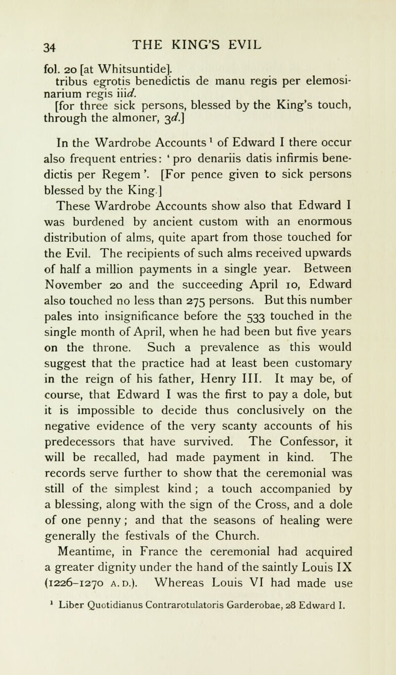 fol. 20 [at Whitsuntide]. tribus egrotis benedictis de manu regis per elemosi- narium regis Hid. [for three sick persons, blessed by the King's touch, through the almoner, 3d.] In the Wardrobe Accounts' of Edward I there occur also frequent entries: ' pro denariis datis infirmis bene- dictis per Regem'. [For pence given to sick persons blessed by the King] These Wardrobe Accounts show also that Edward I was burdened by ancient custom with an enormous distribution of alms, quite apart from those touched for the Evil. The recipients of such alms received upwards of half a million payments in a single year. Between November 20 and the succeeding April 10, Edward also touched no less than 275 persons. But this number pales into insignificance before the 533 touched in the single month of April, when he had been but five years on the throne. Such a prevalence as this would suggest that the practice had at least been customary in the reign of his father, Henry III. It may be, of course, that Edward I was the first to pay a dole, but it is impossible to decide thus conclusively on the negative evidence of the very scanty accounts of his predecessors that have survived. The Confessor, it will be recalled, had made payment in kind. The records serve further to show that the ceremonial was still of the simplest kind ; a touch accompanied by a blessing, along with the sign of the Cross, and a dole of one penny; and that the seasons of healing were generally the festivals of the Church. Meantime, in France the ceremonial had acquired a greater dignity under the hand of the saintly Louis IX (1226-1270 a. d.). Whereas Louis VI had made use 1 Liber Quotidianus Contrarotulatoris Garderobae, 28 Edward I.