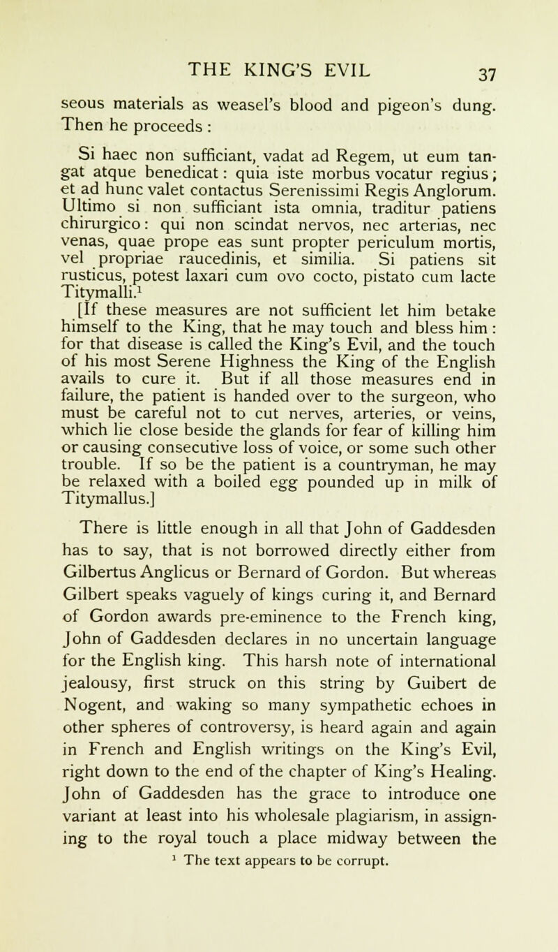 seous materials as weasel's blood and pigeon's dung. Then he proceeds: Si haec non sufficiant, vadat ad Regem, ut eum tan- gat atque benedicat: quia iste morbus vocatur regius; et ad hunc valet contactus Serenissimi Regis Anglorum. Ultimo si non sufficiant ista omnia, traditur patiens chirurgico: qui non scindat nervos, nee arterias, nee venas, quae prope eas sunt propter periculum mortis, vel propriae raucedinis, et similia. Si patiens sit rusticus, potest laxari cum ovo cocto, pistato cum lacte Titymalli.1 [If these measures are not sufficient let him betake himself to the King, that he may touch and bless him: for that disease is called the King's Evil, and the touch of his most Serene Highness the King of the English avails to cure it. But if all those measures end in failure, the patient is handed over to the surgeon, who must be careful not to cut nerves, arteries, or veins, which lie close beside the glands for fear of killing him or causing consecutive loss of voice, or some such other trouble. If so be the patient is a countryman, he may be relaxed with a boiled egg pounded up in milk of Titymallus.] There is little enough in all that John of Gaddesden has to say, that is not borrowed directly either from Gilbertus Anglicus or Bernard of Gordon. But whereas Gilbert speaks vaguely of kings curing it, and Bernard of Gordon awards pre-eminence to the French king, John of Gaddesden declares in no uncertain language for the English king. This harsh note of international jealousy, first struck on this string by Guibert de Nogent, and waking so many sympathetic echoes in other spheres of controversy, is heard again and again in French and English writings on the King's Evil, right down to the end of the chapter of King's Healing. John of Gaddesden has the grace to introduce one variant at least into his wholesale plagiarism, in assign- ing to the royal touch a place midway between the 1 The text appears to be corrupt.