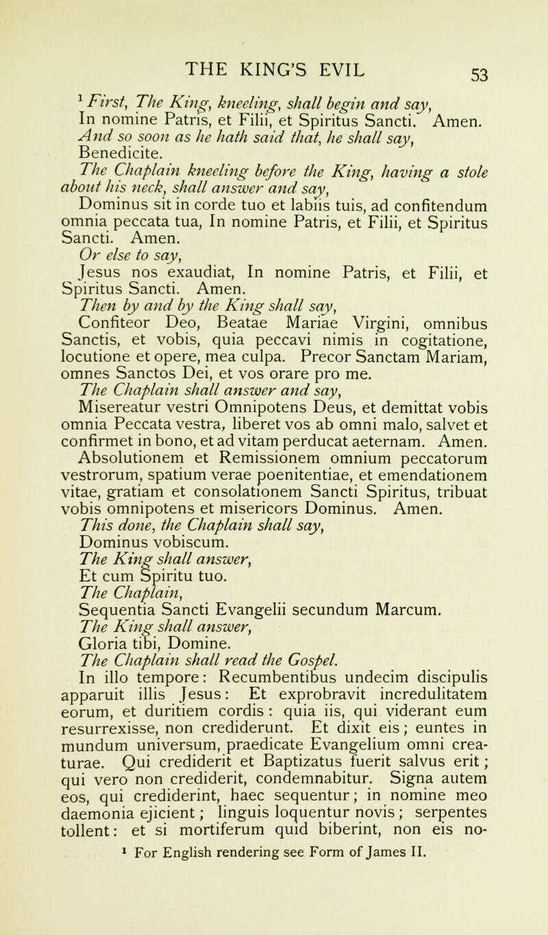 1 First, The King, kneeling, shall begin and say, In nomine Patris, et Filii, et Spiritus Sancti. Amen. And so soon as he hath said that, he shall say, Benedicite. The Chaplain kneeling before the King, having a stole about his neck, shall answer and say, Dominus sit in corde tuo et labus tuis, ad confitendum omnia peccata tua, In nomine Patris, et Filii, et Spiritus Sancti. Amen. Or else to say, Jesus nos exaudiat, In nomine Patris, et Filii, et Spiritus Sancti. Amen. Then by and by the King shall say, Confiteor Deo, Beatae Mariae Virgini, omnibus Sanctis, et vobis, quia peccavi nimis in cogitatione, locutione et opere, mea culpa. Precor Sanctam Mariam, omnes Sanctos Dei, et vos orare pro me. The Chaplain shall answer and say, Misereatur vestri Omnipotens Deus, et demittat vobis omnia Peccata vestra, liberet vos ab omni malo, salvet et conflrmet in bono, et ad vitam perducat aeternam. Amen. Absolutionem et Remissionem omnium peccatorum vestrorum, spatium verae poenitentiae, et emendationem vitae, gratiam et consolationem Sancti Spiritus, tribuat vobis omnipotens et misericors Dominus. Amen. This done, the Chaplain shall say, Dominus vobiscum. The King shall answer, Et cum Spiritu tuo. The Chaplain, Sequentia Sancti Evangelii secundum Marcum. The King shall answer, Gloria tibi, Domine. The Chaplain shall read the Gospel. In illo tempore: Recumbentibus undecim discipulis apparuit illis Jesus: Et exprobravit incredulitatem eorum, et duritiem cordis : quia iis, qui viderant eum resurrexisse, non crediderunt. Et dixit eis; euntes in mundum universum, praedicate Evangelium omni crea- turae. Qui crediderit et Baptizatus fuerit salvus erit; qui vero non crediderit, condemnabitur. Signa autem eos, qui crediderint, haec sequentur; in nomine meo daemonia ejicient; Unguis loquentur novis ; serpentes tollent: et si mortiferum quid biberint, non eis no- 1 For English rendering see Form of James II.