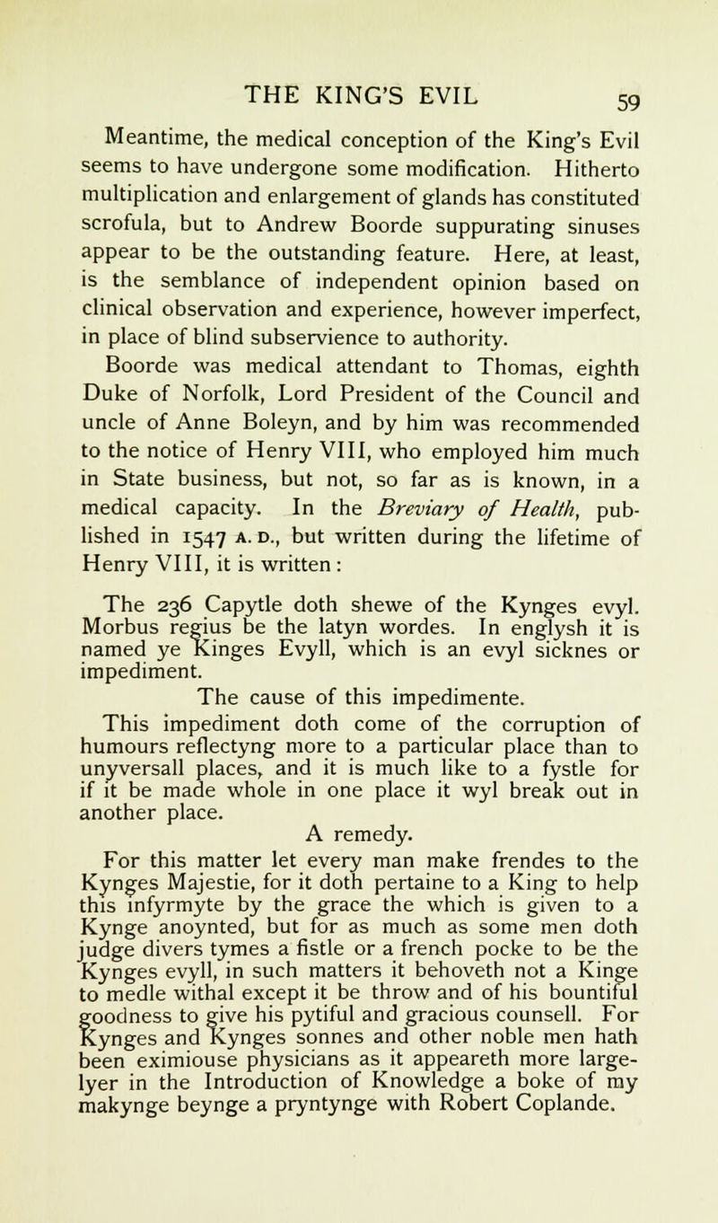 Meantime, the medical conception of the King's Evil seems to have undergone some modification. Hitherto multiplication and enlargement of glands has constituted scrofula, but to Andrew Boorde suppurating sinuses appear to be the outstanding feature. Here, at least, is the semblance of independent opinion based on clinical observation and experience, however imperfect, in place of blind subservience to authority. Boorde was medical attendant to Thomas, eighth Duke of Norfolk, Lord President of the Council and uncle of Anne Boleyn, and by him was recommended to the notice of Henry VIII, who employed him much in State business, but not, so far as is known, in a medical capacity. In the Breviary of Health, pub- lished in 1547 a. d., but written during the lifetime of Henry VIII, it is written : The 236 Capytle doth shewe of the Kynges evyl. Morbus regius be the latyn wordes. In englysh it is named ye Kinges Evyll, which is an evyl sicknes or impediment. The cause of this impedimente. This impediment doth come of the corruption of humours reflectyng more to a particular place than to unyversall places, and it is much like to a fystle for if it be made whole in one place it wyl break out in another place. A remedy. For this matter let every man make frendes to the Kynges Majestie, for it doth pertaine to a King to help this infyrmyte by the grace the which is given to a Kynge anoynted, but for as much as some men doth judge divers tymes a fistle or a french pocke to be the Kynges evyll, in such matters it behoveth not a Kinge to medle withal except it be throw and of his bountiful goodness to give his pytiful and gracious counsell. For Kynges and Kynges sonnes and other noble men hath been eximiouse physicians as it appeareth more large- Iyer in the Introduction of Knowledge a boke of my makynge beynge a pryntynge with Robert Coplande.