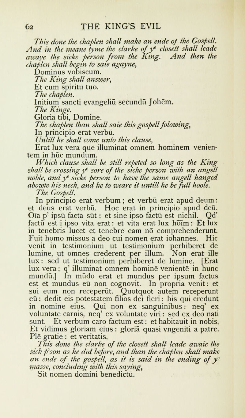 77275 done the chaplen shall make an ende of the Gospell. And in the nteane tyme the clarke of ye closett shall leade awaye the sicke person from the King. And then the chaplen shall begin to sale agayne, Dominus vobiscum. The King shall answer, Et cum spiritu tuo. The chaplen. Initium sancti evangeliu secundu Johem. The Kinge. Gloria tibi, Domine. The chaplen than shall sate this gospell folowing, In principio erat verbu. Untill he shall come unto this clause, Erat lux vera que illuminat omnem hominem venien- tem in hue mundum. Which clause shall be still repeted so long as the King shall be crossingye sore of the sicke person with an angell noble, andye sicke person to have the same angell hanged abowte his neck, and he to weare it untill he be full hoole. The Gospell. In principio erat verbum; et verbu erat apud deum: et deus erat verbu. Hoc erat in principio apud deu. Ola p' ipsu facta sut: et sine ipso factu est nichil. Qd' factu est I ipso vita erat: et vita erat lux holm: Et lux in tenebris lucet et tenebre earn n5 comprehenderunt. Fuit homo missus a deo cui nomen erat iohannes. Hie venit in testimonium ut testimonium perhiberet de lumine, ut omnes crederent per ilium. Non erat ille lux: sed ut testimonium perhiberet de lumine. [Erat lux vera: q' illuminat omnem homine veniente in hunc mundu.] In mudo erat et mundus per ipsum factus est et mundus eu non cognovit. In propria venit: et sui eum non receperut. Quotquot autem receperunt eu: dedit eis potestatem filios dei fieri: his qui credunt in nomine eius. Qui non ex sanguinibus: neq' ex voluntate carnis, neq' ex voluntate viri: sed ex deo nati sunt. Et verbum caro factum est: et habitauit in nobis. Et vidimus gloriam eius : gloria quasi vngeniti a patre. Pie grade : et veritatis. This done the clarke of the closett shall leade awaie the sick p'son as he did before, and than the chaplen shall make an ende of the gospell, as it is said in the ending of ye masse, concluding with this saying, Sit nomen domini benedictu.