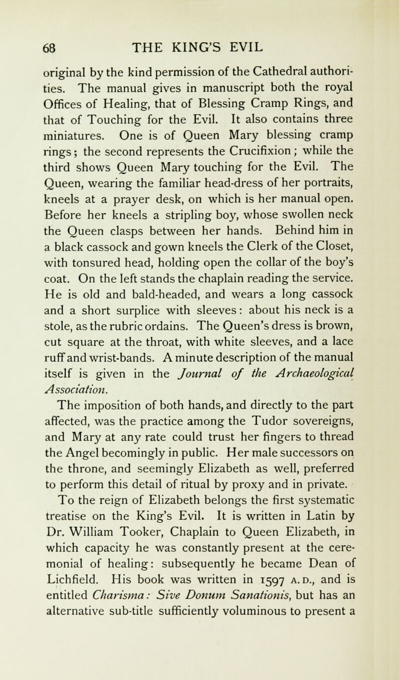 original by the kind permission of the Cathedral authori- ties. The manual gives in manuscript both the royal Offices of Healing, that of Blessing Cramp Rings, and that of Touching for the Evil. It also contains three miniatures. One is of Queen Mary blessing cramp rings; the second represents the Crucifixion ; while the third shows Queen Mary touching for the Evil. The Queen, wearing the familiar head-dress of her portraits, kneels at a prayer desk, on which is her manual open. Before her kneels a stripling boy, whose swollen neck the Queen clasps between her hands. Behind him in a black cassock and gown kneels the Clerk of the Closet, with tonsured head, holding open the collar of the boy's coat. On the left stands the chaplain reading the service. He is old and bald-headed, and wears a long cassock and a short surplice with sleeves: about his neck is a stole, as the rubric ordains. The Queen's dress is brown, cut square at the throat, with white sleeves, and a lace ruff and wrist-bands. A minute description of the manual itself is given in the Journal of the Archaeological Association. The imposition of both hands, and directly to the part affected, was the practice among the Tudor sovereigns, and Mary at any rate could trust her fingers to thread the Angel becomingly in public. Her male successors on the throne, and seemingly Elizabeth as well, preferred to perform this detail of ritual by proxy and in private. To the reign of Elizabeth belongs the first systematic treatise on the King's Evil. It is written in Latin by Dr. William Tooker, Chaplain to Queen Elizabeth, in which capacity he was constantly present at the cere- monial of healing: subsequently he became Dean of Lichfield. His book was written in 1597 a. d., and is entitled Charisma: Sive Donum Sanationis, but has an alternative sub-title sufficiently voluminous to present a