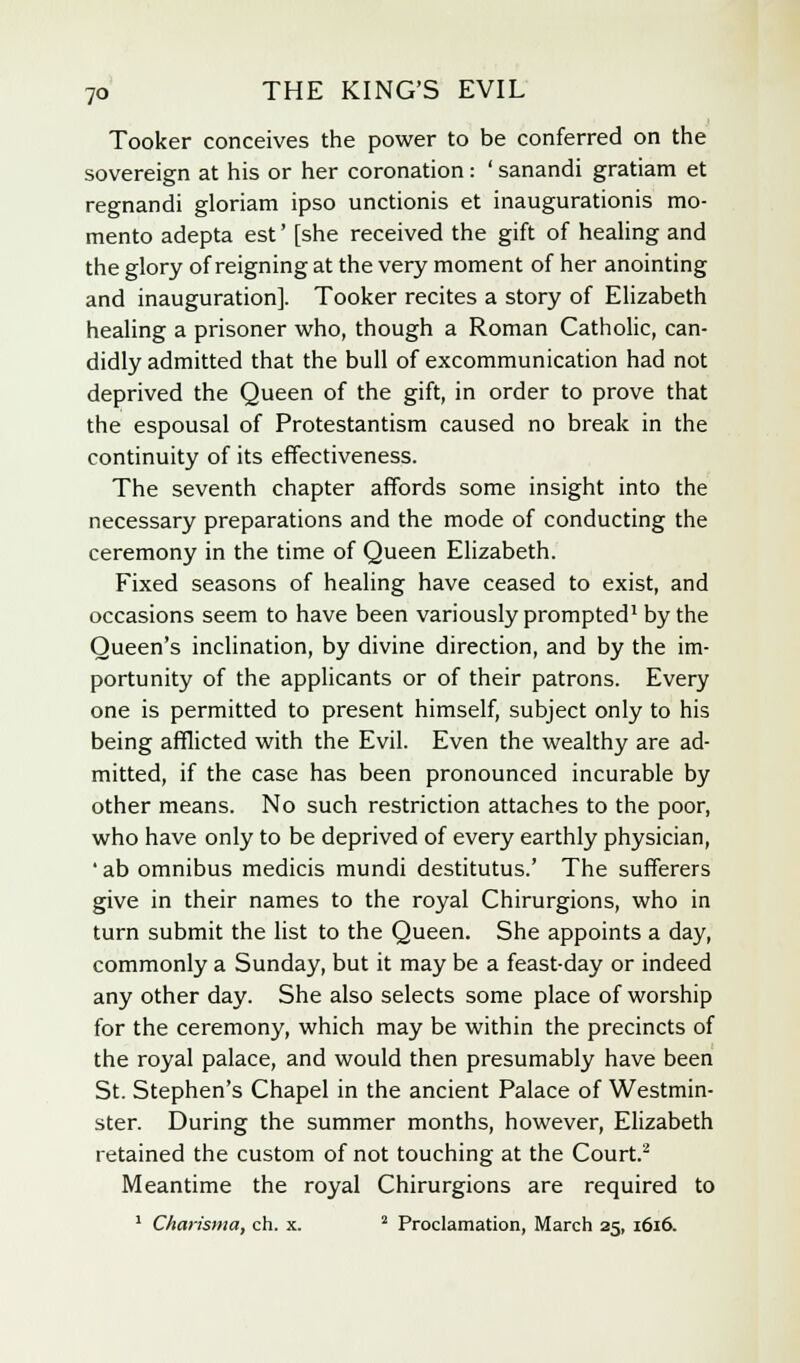 Tooker conceives the power to be conferred on the sovereign at his or her coronation: ' sanandi gratiam et regnandi gloriam ipso unctionis et inaugurationis mo- mento adepta est' [she received the gift of healing and the glory of reigning at the very moment of her anointing and inauguration]. Tooker recites a story of Elizabeth healing a prisoner who, though a Roman Catholic, can- didly admitted that the bull of excommunication had not deprived the Queen of the gift, in order to prove that the espousal of Protestantism caused no break in the continuity of its effectiveness. The seventh chapter affords some insight into the necessary preparations and the mode of conducting the ceremony in the time of Queen Elizabeth. Fixed seasons of healing have ceased to exist, and occasions seem to have been variously prompted1 by the Queen's inclination, by divine direction, and by the im- portunity of the applicants or of their patrons. Every one is permitted to present himself, subject only to his being afflicted with the Evil. Even the wealthy are ad- mitted, if the case has been pronounced incurable by other means. No such restriction attaches to the poor, who have only to be deprived of every earthly physician, 'ab omnibus medicis mundi destitutus.' The sufferers give in their names to the royal Chirurgions, who in turn submit the list to the Queen. She appoints a day, commonly a Sunday, but it may be a feast-day or indeed any other day. She also selects some place of worship for the ceremony, which may be within the precincts of the royal palace, and would then presumably have been St. Stephen's Chapel in the ancient Palace of Westmin- ster. During the summer months, however, Elizabeth retained the custom of not touching at the Court.2 Meantime the royal Chirurgions are required to 1 Charisma, ch. x. 2 Proclamation, March 25, 1616.