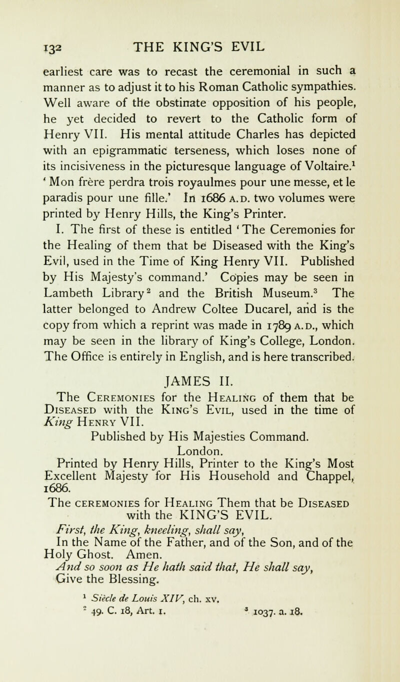 earliest care was to recast the ceremonial in such a manner as to adjust it to his Roman Catholic sympathies. Well aware of the obstinate opposition of his people, he yet decided to revert to the Catholic form of Henry VII. His mental attitude Charles has depicted with an epigrammatic terseness, which loses none of its incisiveness in the picturesque language of Voltaire.1 ' Mon frere perdra trois royaulmes pour une messe, et le paradis pour une fille/ In 1686 a.d. two volumes were printed by Henry Hills, the King's Printer. I. The first of these is entitled 'The Ceremonies for the Healing of them that be Diseased with the King's Evil, used in the Time of King Henry VII. Published by His Majesty's command.' Copies may be seen in Lambeth Library2 and the British Museum.3 The latter belonged to Andrew Coltee Ducarel, arid is the copy from which a reprint was made in 1789 a.d., which may be seen in the library of King's College, London. The Office is entirely in English, and is here transcribed. JAMES II. The Ceremonies for the Healing of them that be Diseased with the King's Evil, used in the time of King Henry VII. Published by His Majesties Command. London. Printed by Henry Hills, Printer to the King's Most Excellent Majesty for His Household and Chappel, 1686. The ceremonies for Healing Them that be Diseased with the KING'S EVIL. First, the King, kneeling, shall say, In the Name of the Father, and of the Son, and of the Holy Ghost. Amen. And so soon as He hath said that, He shall say, Give the Blessing. 1 Siecle de Louis XIV, ch. xv. 2 49. C. 18, Art. 1. s 1037. a. 18.