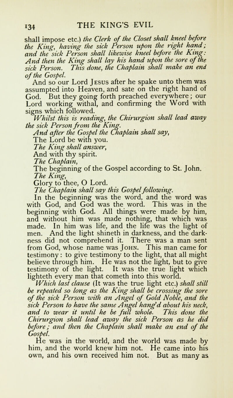 shall impose etc.) the Clerk of the Closet shall kneel before the King, having the sick Person upon the right hand; and the sick Person shall likewise kneel before the King: And then the King shall lay his hand upon the sore of the sick Person. This done, the Chaplain shall make an end of the Gospel. And so our Lord Jesus after he spake unto them was assumpted into Heaven, and sate on the right hand of God. But they going forth preached everywhere ; our Lord working withal, and confirming the Word with signs which followed. Whilst this is reading, the Chirurgion shall lead away the sick Person from the King. And after the Gospel the Chaplain shall say, The Lord be with you. The King shall answer, And with thy spirit. The Chaplain, The beginning of the Gospel according to St. John. The King, Glory to thee, O Lord. The Chaplain shall say this Gospel following. In the beginning was the word, and the word was with God, and God was the word. This was in the beginning with God. All things were made by him, and without him was made nothing, that which was made. In him was life, and the life was the light of men. And the light shineth in darkness, and the dark- ness did not comprehend it. There was a man sent from God, whose name was John. This man came for testimony: to give testimony to the light, that all might believe through him. He was not the light, but to give testimony of the light. It was the true light which lighteth every man that cometh into this world. Which last clause (It was the true light etc.) shall still be repeated so long as the King shall be crossing the sore of the sick Person with an Angel of Gold Noble, and the sick Person to have the same Angel hang'd about his neck, and to wear it until he be full whole. This done the Chirurgion shall lead away the sick Person as he did before; and then the Chaplain shall make an end of the Gospel. He was in the world, and the world was made by him, and the world knew him not. He came into his own, and his own received him not. But as many as