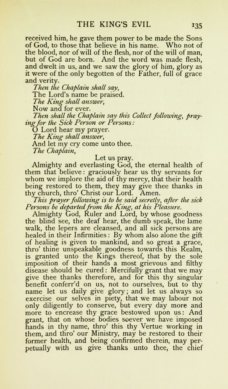 received him, he gave them power to be made the Sons of God, to those that believe in his name. Who not of the blood, nor of will of the flesh, nor of the will of man, but of God are born. And the word was made flesh, and dwelt in us, and we saw the glory of him, glory as it were of the only begotten of the Father, full of grace and verity. Then the Chaplain shall say, The Lord's name be praised. The King shall answer, Now and for ever. Then shall the Chaplain say this Collect following, pray- ing for the Sick Person or Persons: O Lord hear my prayer. The King shall answer, And let my cry come unto thee. The Chaplain, Let us pray. Almighty and everlasting God, the eternal health of them that believe: graciously hear us thy servants for whom we implore the aid of thy mercy, that their health being restored to them, they may give thee thanks in thy church, thro' Christ our Lord. Amen. This prayer following is to be said secretly, after the sick Persons be departed from the King, at his Pleasure. Almighty God, Ruler and Lord, by whose goodness the blind see, the deaf hear, the dumb speak, the lame walk, the lepers are cleansed, and all sick persons are healed in their Infirmities: By whom also alone the gift of healing is given to mankind, and so great a grace, thro' thine unspeakable goodness towards this Realm, is granted unto the Kings thereof, that by the sole imposition of their hands a most grievous and filthy disease should be cured : Mercifully grant that we may give thee thanks therefore, and for this thy singular benefit conferr'd on us, not to ourselves, but to thy name let us daily give glory; and let us always so exercise our selves in piety, that we may labour not only diligently to conserve, but every day more and more to encrease thy grace bestowed upon us: And grant, that on whose bodies soever we have imposed hands in thy name, thro' this thy Vertue working in them, and thro' our Ministry, may be restored to their former health, and being confirmed therein, may per- petually with us give thanks unto thee, the chief