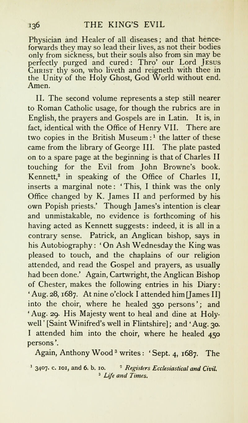 Physician and Healer of all diseases; and that hence- forwards they may so lead their lives, as not their bodies only from sickness, but their souls also from sin may be perfectly purged and cured: Thro' our Lord Jesus Christ thy son, who liveth and reigneth with thee in the Unity of the Holy Ghost, God World without end. Amen. II. The second volume represents a step still nearer to Roman Catholic usage, for though the rubrics are in English, the prayers and Gospels are in Latin. It is, in fact, identical with the Office of Henry VII. There are two copies in the British Museum :l the latter of these came from the library of George III. The plate pasted on to a spare page at the beginning is that of Charles II touching for the Evil from John Browne's book. Kennett,2 in speaking of the Office of Charles II, inserts a marginal note: ' This, I think was the only Office changed by K. James II and performed by his own Popish priests.' Though James's intention is clear and unmistakable, no evidence is forthcoming of his having acted as Kennett suggests: indeed, it is all in a contrary sense. Patrick, an Anglican bishop, says in his Autobiography: ' On Ash Wednesday the King was pleased to touch, and the chaplains of our religion attended, and read the Gospel and prayers, as usually had been done.' Again, Cartwright, the Anglican Bishop of Chester, makes the following entries in his Diary: ' Aug. 28,1687. At nine o'clock I attended him [James II] into the choir, where he healed 350 persons'; and 'Aug. 29. His Majesty went to heal and dine at Holy- well ' [Saint Winifred's well in Flintshire]; and 'Aug. 30. I attended him into the choir, where he healed 450 persons'. Again, Anthony Wood3 writes: ' Sept. 4, 1687. The ' 34°7- c- I°I> and 6. b. 10. - Registers Ecclesiastical and Civil. 3 Life and Times.