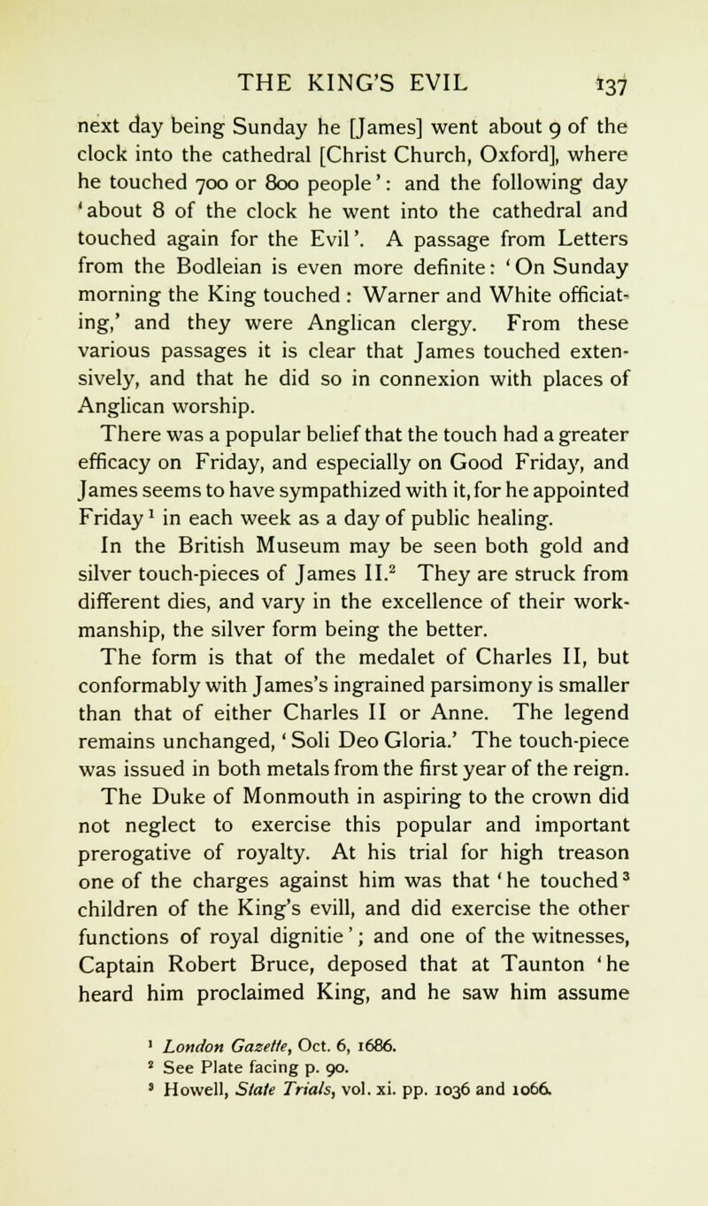 next day being Sunday he [James] went about 9 of the clock into the cathedral [Christ Church, Oxford], where he touched 700 or 800 people': and the following day 'about 8 of the clock he went into the cathedral and touched again for the Evil'. A passage from Letters from the Bodleian is even more definite: ' On Sunday morning the King touched : Warner and White officiat- ing,' and they were Anglican clergy. From these various passages it is clear that James touched exten- sively, and that he did so in connexion with places of Anglican worship. There was a popular belief that the touch had a greater efficacy on Friday, and especially on Good Friday, and James seems to have sympathized with it, for he appointed Friday* in each week as a day of public healing. In the British Museum may be seen both gold and silver touch-pieces of James II.2 They are struck from different dies, and vary in the excellence of their work- manship, the silver form being the better. The form is that of the medalet of Charles II, but conformably with James's ingrained parsimony is smaller than that of either Charles II or Anne. The legend remains unchanged,' Soli Deo Gloria.' The touch-piece was issued in both metals from the first year of the reign. The Duke of Monmouth in aspiring to the crown did not neglect to exercise this popular and important prerogative of royalty. At his trial for high treason one of the charges against him was that ' he touched3 children of the King's evill, and did exercise the other functions of royal dignitie'; and one of the witnesses, Captain Robert Bruce, deposed that at Taunton 'he heard him proclaimed King, and he saw him assume 1 London Gazette, Oct. 6, 1686. ' See Plate facing p. 90. 8 Howell, State Trials, vol. xi. pp. 1036 and 1066.