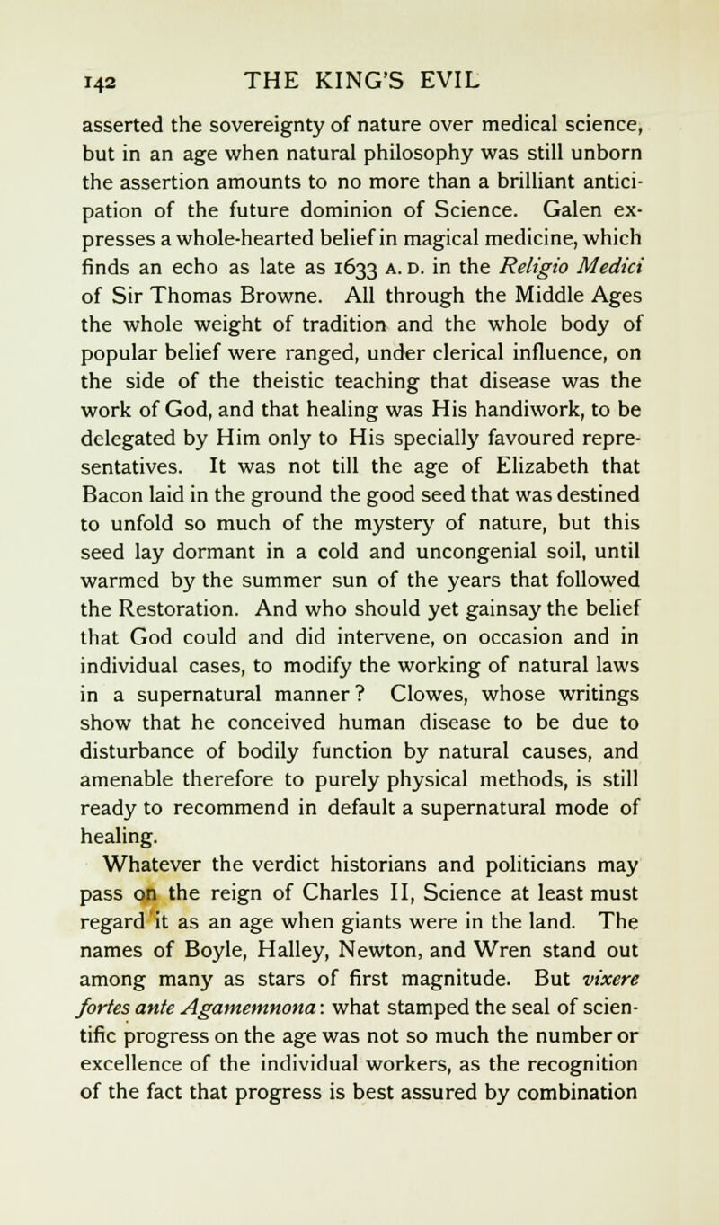 asserted the sovereignty of nature over medical science, but in an age when natural philosophy was still unborn the assertion amounts to no more than a brilliant antici- pation of the future dominion of Science. Galen ex- presses a whole-hearted belief in magical medicine, which finds an echo as late as 1633 A- D- m tne Religio Medici of Sir Thomas Browne. All through the Middle Ages the whole weight of tradition and the whole body of popular belief were ranged, under clerical influence, on the side of the theistic teaching that disease was the work of God, and that healing was His handiwork, to be delegated by Him only to His specially favoured repre- sentatives. It was not till the age of Elizabeth that Bacon laid in the ground the good seed that was destined to unfold so much of the mystery of nature, but this seed lay dormant in a cold and uncongenial soil, until warmed by the summer sun of the years that followed the Restoration. And who should yet gainsay the belief that God could and did intervene, on occasion and in individual cases, to modify the working of natural laws in a supernatural manner ? Clowes, whose writings show that he conceived human disease to be due to disturbance of bodily function by natural causes, and amenable therefore to purely physical methods, is still ready to recommend in default a supernatural mode of healing. Whatever the verdict historians and politicians may pass on the reign of Charles II, Science at least must regard it as an age when giants were in the land. The names of Boyle, Halley, Newton, and Wren stand out among many as stars of first magnitude. But vixere fortes ante Agamemnona: what stamped the seal of scien- tific progress on the age was not so much the number or excellence of the individual workers, as the recognition of the fact that progress is best assured by combination