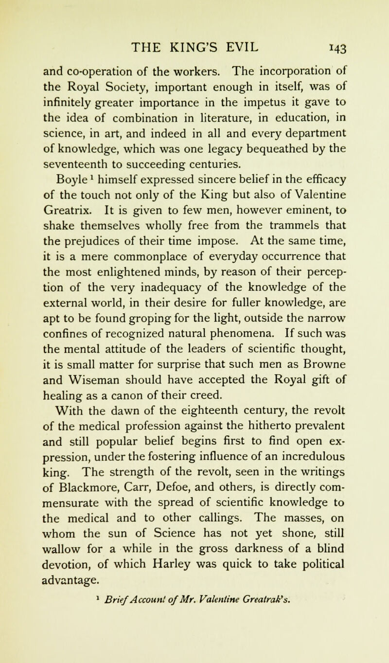 and co-operation of the workers. The incorporation of the Royal Society, important enough in itself, was of infinitely greater importance in the impetus it gave to the idea of combination in literature, in education, in science, in art, and indeed in all and every department of knowledge, which was one legacy bequeathed by the seventeenth to succeeding centuries. Boyle: himself expressed sincere belief in the efficacy of the touch not only of the King but also of Valentine Greatrix. It is given to few men, however eminent, to shake themselves wholly free from the trammels that the prejudices of their time impose. At the same time, it is a mere commonplace of everyday occurrence that the most enlightened minds, by reason of their percep- tion of the very inadequacy of the knowledge of the external world, in their desire for fuller knowledge, are apt to be found groping for the light, outside the narrow confines of recognized natural phenomena. If such was the mental attitude of the leaders of scientific thought, it is small matter for surprise that such men as Browne and Wiseman should have accepted the Royal gift of healing as a canon of their creed. With the dawn of the eighteenth century, the revolt of the medical profession against the hitherto prevalent and still popular belief begins first to find open ex- pression, under the fostering influence of an incredulous king. The strength of the revolt, seen in the writings of Blackmore, Carr, Defoe, and others, is directly com- mensurate with the spread of scientific knowledge to the medical and to other callings. The masses, on whom the sun of Science has not yet shone, still wallow for a while in the gross darkness of a blind devotion, of which Harley was quick to take political advantage. 1 Brief Account of Mr. Valentine Greatrak's.