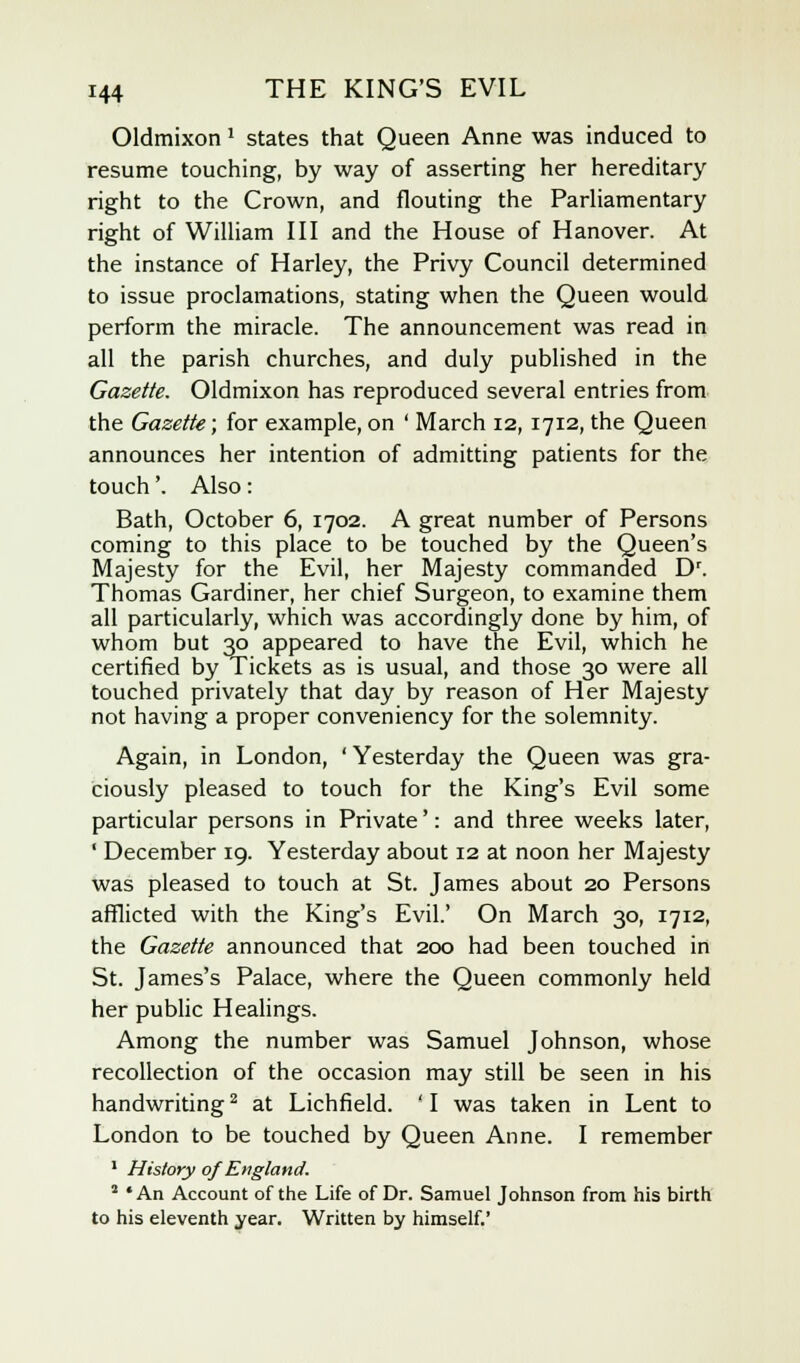 Oldmixon 1 states that Queen Anne was induced to resume touching, by way of asserting her hereditary right to the Crown, and flouting the Parliamentary right of William III and the House of Hanover. At the instance of Harley, the Privy Council determined to issue proclamations, stating when the Queen would perform the miracle. The announcement was read in all the parish churches, and duly published in the Gazette. Oldmixon has reproduced several entries from the Gazette; for example, on ' March 12,1712, the Queen announces her intention of admitting patients for the touch'. Also: Bath, October 6, 1702. A great number of Persons coming to this place to be touched by the Queen's Majesty for the Evil, her Majesty commanded Dr. Thomas Gardiner, her chief Surgeon, to examine them all particularly, which was accordingly done by him, of whom but 30 appeared to have the Evil, which he certified by Tickets as is usual, and those 30 were all touched privately that day by reason of Her Majesty not having a proper conveniency for the solemnity. Again, in London, 'Yesterday the Queen was gra- ciously pleased to touch for the King's Evil some particular persons in Private': and three weeks later, ' December 19. Yesterday about 12 at noon her Majesty was pleased to touch at St. James about 20 Persons afflicted with the King's Evil.' On March 30, 1712, the Gazette announced that 200 had been touched in St. James's Palace, where the Queen commonly held her public Healings. Among the number was Samuel Johnson, whose recollection of the occasion may still be seen in his handwriting2 at Lichfield. ' I was taken in Lent to London to be touched by Queen Anne. I remember 1 History of England. 2 *An Account of the Life of Dr. Samuel Johnson from his birth to his eleventh year. Written by himself.'