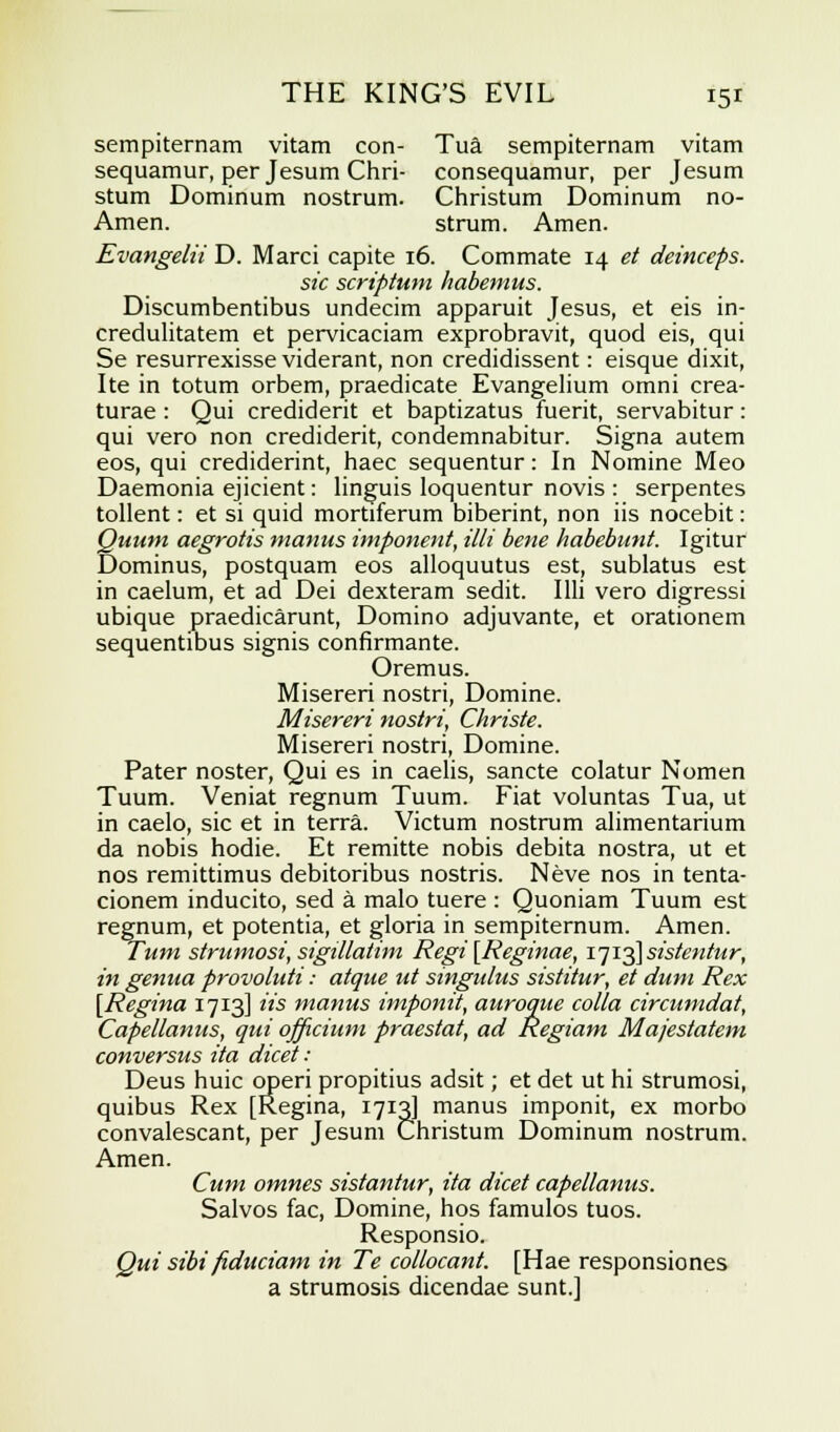 sempiternam vitam con- Tua sempiternam vitam sequamur, per Jesum Chri- consequamur, per Jesum stum Dominum nostrum. Christum Dominum no- Amen. strum. Amen. Evangelii D. Marci capite 16. Commate 14 et deinceps. sic scriptum habemus. Discumbentibus undecim apparuit Jesus, et eis in- credulitatem et pervicaciam exprobravit, quod eis, qui Se resurrexisse viderant, non credidissent: eisque dixit, Ite in totum orbem, praedicate Evangelium omni crea- turae : Qui crediderit et baptizatus fuerit, servabitur: qui vero non crediderit, condemnabitur. Signa autem eos, qui crediderint, haec sequentur: In Nomine Meo Daemonia ejicient: linguis loquentur novis : serpentes tollent: et si quid mortiferum biberint, non iis nocebit: Quum aegrotis manus imponent, Mi bene habebunt. Igitur Dominus, postquam eos alloquutus est, sublatus est in caelum, et ad Dei dexteram sedit. I Hi vero digressi ubique praedicarunt, Domino adjuvante, et orationem sequentibus signis confirmante. Oremus. Misereri nostri, Domine. Misereri nostri, Christe. Misereri nostri, Domine. Pater noster, Qui es in caelis, sancte colatur Nomen Tuum. Veniat regnum Tuum. Fiat voluntas Tua, ut in caelo, sic et in terra. Victum nostrum alimentarium da nobis hodie. Et remitte nobis debita nostra, ut et nos remittimus debitoribus nostris. Neve nos in tenta- cionem inducito, sed a malo tuere : Quoniam Tuum est regnum, et potentia, et gloria in sempiternum. Amen. Turn strumosi, sigilla/im Regi [Reginae, 17 i^\sistentur, in genua provoluti: atque ut singulus sistitur, et dum Rex [Regina 1713] its manus imponit, auroque colla circumdat, Capellanus, qui officium praestat, ad Regiam Majestatem conversus ita dicet : Deus huic operi propitius adsit; et det ut hi strumosi, quibus Rex [Regina, 1713J manus imponit, ex morbo convalescant, per Jesum Christum Dominum nostrum. Amen. Cum omnes sistantur, ita dicet capellanus. Salvos fac, Domine, hos famulos tuos. Responsio. Qui sibi fiduciam in Te collocant. [Hae responsiones a strumosis dicendae sunt.]