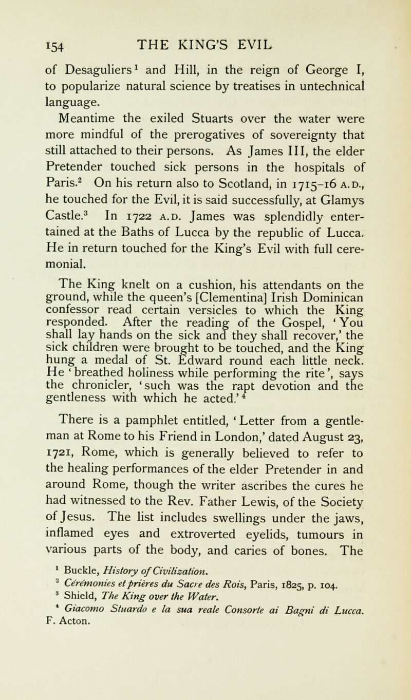 of Desaguliers1 and Hill, in the reign of George I, to popularize natural science by treatises in untechnical language. Meantime the exiled Stuarts over the water were more mindful of the prerogatives of sovereignty that still attached to their persons. As James III, the elder Pretender touched sick persons in the hospitals of Paris.2 On his return also to Scotland, in 1715-16 a.d., he touched for the Evil, it is said successfully, at Glamys Castle.3 In 1722 a.d. James was splendidly enter- tained at the Baths of Lucca by the republic of Lucca. He in return touched for the King's Evil with full cere- monial. The King knelt on a cushion, his attendants on the ground, while the queen's [Clementina] Irish Dominican confessor read certain versicles to which the King responded. After the reading of the Gospel, ' You shall lay hands on the sick and they shall recover,' the sick children were brought to be touched, and the King hung a medal of St. Edward round each little neck. He ' breathed holiness while performing the rite', says the chronicler, 'such was the rapt devotion and the gentleness with which he acted.'4 There is a pamphlet entitled, ' Letter from a gentle- man at Rome to his Friend in London,' dated August 23, 1721, Rome, which is generally believed to refer to the healing performances of the elder Pretender in and around Rome, though the writer ascribes the cures he had witnessed to the Rev. Father Lewis, of the Society of Jesus. The list includes swellings under the jaws, inflamed eyes and extroverted eyelids, tumours in various parts of the body, and caries of bones. The 1 Buckle, History of Civilisation. 2 Ceremonies et prieres du Sacre des Rois, Paris, 1825, p. 104. 3 Shield, The King over the Water. * Giacomo Stuardo e la sua reale Consorte ai Bagni di Lucca. F. Acton.