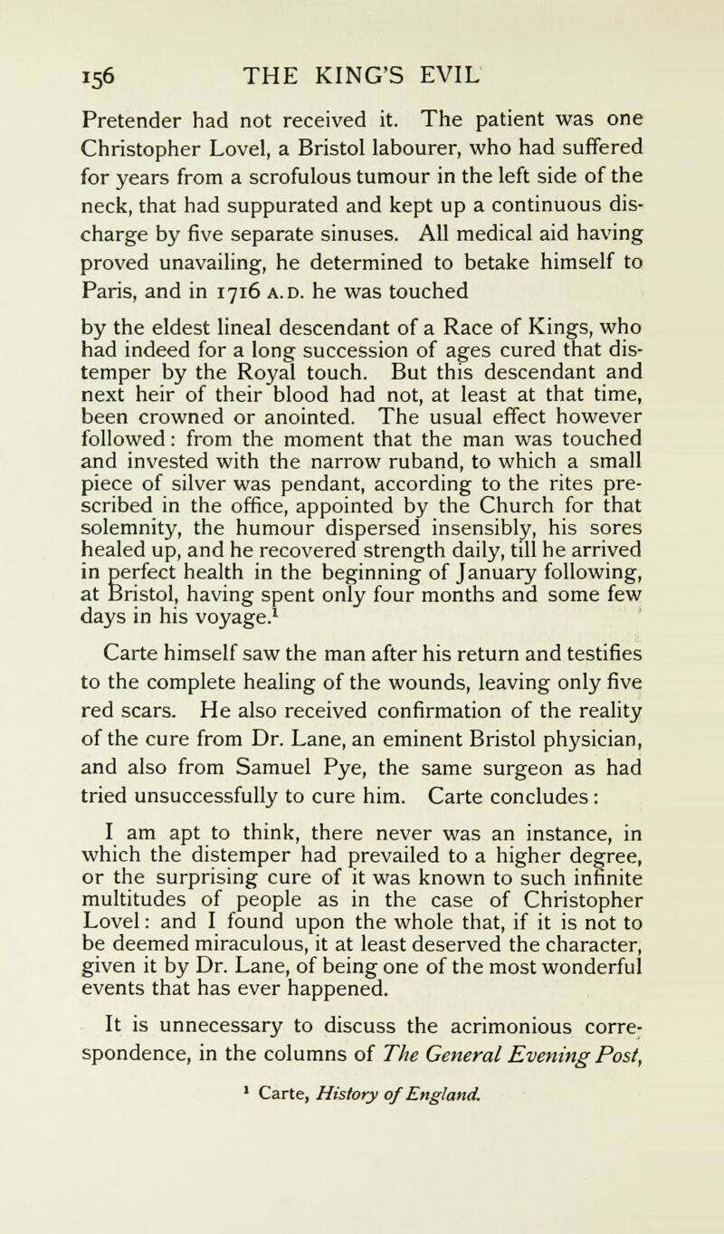 Pretender had not received it. The patient was one Christopher Lovel, a Bristol labourer, who had suffered for years from a scrofulous tumour in the left side of the neck, that had suppurated and kept up a continuous dis- charge by five separate sinuses. All medical aid having proved unavailing, he determined to betake himself to Paris, and in 1716 a.d. he was touched by the eldest lineal descendant of a Race of Kings, who had indeed for a long succession of ages cured that dis- temper by the Royal touch. But this descendant and next heir of their blood had not, at least at that time, been crowned or anointed. The usual effect however followed: from the moment that the man was touched and invested with the narrow ruband, to which a small piece of silver was pendant, according to the rites pre- scribed in the office, appointed by the Church for that solemnity, the humour dispersed insensibly, his sores healed up, and he recovered strength daily, till he arrived in perfect health in the beginning of January following, at Bristol, having spent only four months and some few days in his voyage.1 Carte himself saw the man after his return and testifies to the complete healing of the wounds, leaving only five red scars. He also received confirmation of the reality of the cure from Dr. Lane, an eminent Bristol physician, and also from Samuel Pye, the same surgeon as had tried unsuccessfully to cure him. Carte concludes: I am apt to think, there never was an instance, in which the distemper had prevailed to a higher degree, or the surprising cure of it was known to such infinite multitudes of people as in the case of Christopher Lovel: and I found upon the whole that, if it is not to be deemed miraculous, it at least deserved the character, given it by Dr. Lane, of being one of the most wonderful events that has ever happened. It is unnecessary to discuss the acrimonious corre- spondence, in the columns of The General Evening Post, 1 Carte, History of England.