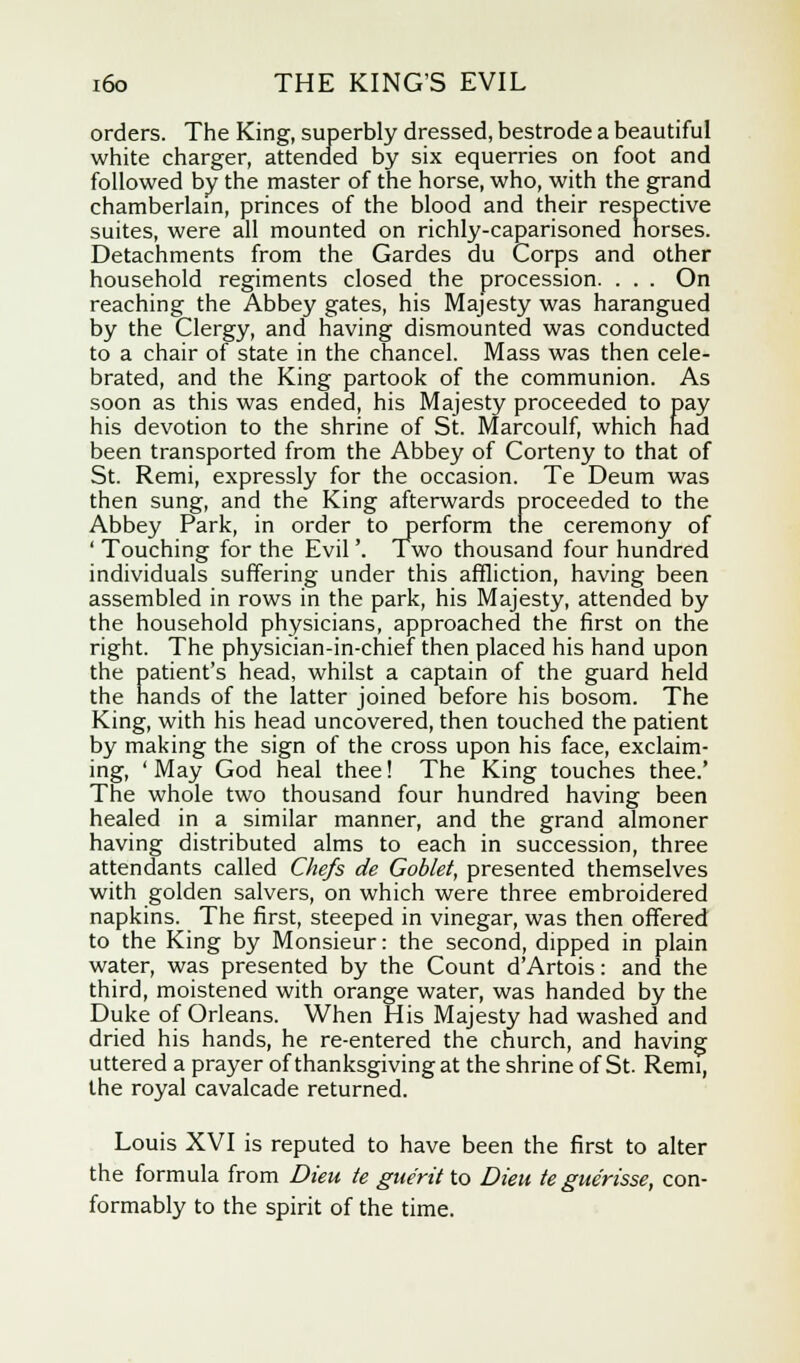 orders. The King, superbly dressed, bestrode a beautiful white charger, attended by six equerries on foot and followed by the master of the horse, who, with the grand chamberlain, princes of the blood and their respective suites, were all mounted on richly-caparisoned horses. Detachments from the Gardes du Corps and other household regiments closed the procession. . . . On reaching the Abbey gates, his Majesty was harangued by the Clergy, and having dismounted was conducted to a chair of state in the chancel. Mass was then cele- brated, and the King partook of the communion. As soon as this was ended, his Majesty proceeded to pay his devotion to the shrine of St. Marcoulf, which had been transported from the Abbey of Corteny to that of St. Remi, expressly for the occasion. Te Deum was then sung, and the King afterwards proceeded to the Abbey Park, in order to perform trie ceremony of ' Touching for the Evil'. Two thousand four hundred individuals suffering under this affliction, having been assembled in rows in the park, his Majesty, attended by the household physicians, approached the first on the right. The physician-in-chief then placed his hand upon the patient's head, whilst a captain of the guard held the hands of the latter joined before his bosom. The King, with his head uncovered, then touched the patient by making the sign of the cross upon his face, exclaim- ing, ' May God heal thee! The King touches thee.' The whole two thousand four hundred having been healed in a similar manner, and the grand almoner having distributed alms to each in succession, three attendants called Chefs de Goblet, presented themselves with golden salvers, on which were three embroidered napkins. The first, steeped in vinegar, was then offered to the King by Monsieur: the second, dipped in plain water, was presented by the Count d'Artois: and the third, moistened with orange water, was handed by the Duke of Orleans. When His Majesty had washed and dried his hands, he re-entered the church, and having uttered a prayer of thanksgiving at the shrine of St. Remi, the royal cavalcade returned. Louis XVI is reputed to have been the first to alter the formula from Dieu te gue'rit to Dieu te gne'risse, con- formably to the spirit of the time.