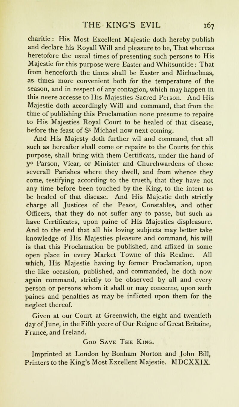 charitie: His Most Excellent Majestie doth hereby publish and declare his Royall Will and pleasure to be, That whereas heretofore the usual times of presenting such persons to His Majestie for this purpose were Easter and Whitsuntide: That from henceforth the times shall be Easter and Michaelmas, as times more convenient both for the temperature of the season, and in respect of any contagion, which may happen in this neere accesse to His Majesties Sacred Person. And His Majestie doth accordingly Will and command, that from the time of publishing this Proclamation none presume to repaire to His Majesties Royal Court to be healed of that disease, before the feast of S4 Michael now next coming. And His Majesty doth further wil and command, that all such as hereafter shall come or repaire to the Courts for this purpose, shall bring with them Certificats, under the hand of ye Parson, Vicar, or Minister and Churchwardens of those severall Parishes where they dwell, and from whence they come, testifying according to the trueth, that they have not any time before been touched by the King, to the intent to be healed of that disease. And His Majestie doth strictly charge all Justices of the Peace, Constables, and other Officers, that they do not suffer any to passe, but such as have Certificates, upon paine of His Majesties displeasure. And to the end that all his loving subjects may better take knowledge of His Majesties pleasure and command, his will is that this Proclamation be published, and affixed in some open place in every Market Towne of this Realme. All which, His Majestie having by former Proclamation, upon the like occasion, published, and commanded, he doth now again command, strictly to be observed by all and every person or persons whom it shall or may concerne, upon such paines and penalties as may be inflicted upon them for the neglect thereof. Given at our Court at Greenwich, the eight and twentieth day of June, in the Fifth yeere of Our Reigne of Great Britaine, France, and Ireland. God Save The King. Imprinted at London by Bonham Norton and John Bill, Printers to the King's Most Excellent Majestie. MDCXXIX.