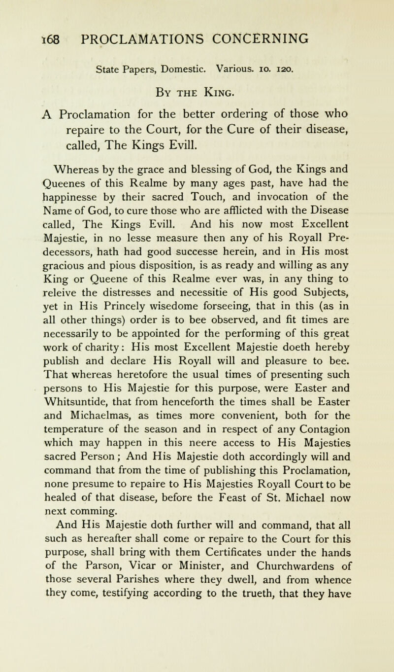 State Papers, Domestic. Various. 10. 120. By the King. A Proclamation for the better ordering of those who repaire to the Court, for the Cure of their disease, called, The Kings Evill. Whereas by the grace and blessing of God, the Kings and Queenes of this Realme by many ages past, have had the happinesse by their sacred Touch, and invocation of the Name of God, to cure those who are afflicted with the Disease called, The Kings Evill. And his now most Excellent Majestie, in no lesse measure then any of his Roy all Pre- decessors, hath had good successe herein, and in His most gracious and pious disposition, is as ready and willing as any King or Queene of this Realme ever was, in any thing to releive the distresses and necessitie of His good Subjects, yet in His Princely wisedome forseeing, that in this (as in all other things) order is to bee observed, and fit times are necessarily to be appointed for the performing of this great work of charity: His most Excellent Majestie doeth hereby publish and declare His Royall will and pleasure to bee. That whereas heretofore the usual times of presenting such persons to His Majestie for this purpose, were Easter and Whitsuntide, that from henceforth the times shall be Easter and Michaelmas, as times more convenient, both for the temperature of the season and in respect of any Contagion which may happen in this neere access to His Majesties sacred Person; And His Majestie doth accordingly will and command that from the time of publishing this Proclamation, none presume to repaire to His Majesties Royall Court to be healed of that disease, before the Feast of St. Michael now next comming. And His Majestie doth further will and command, that all such as hereafter shall come or repaire to the Court for this purpose, shall bring with them Certificates under the hands of the Parson, Vicar or Minister, and Churchwardens of those several Parishes where they dwell, and from whence they come, testifying according to the trueth, that they have