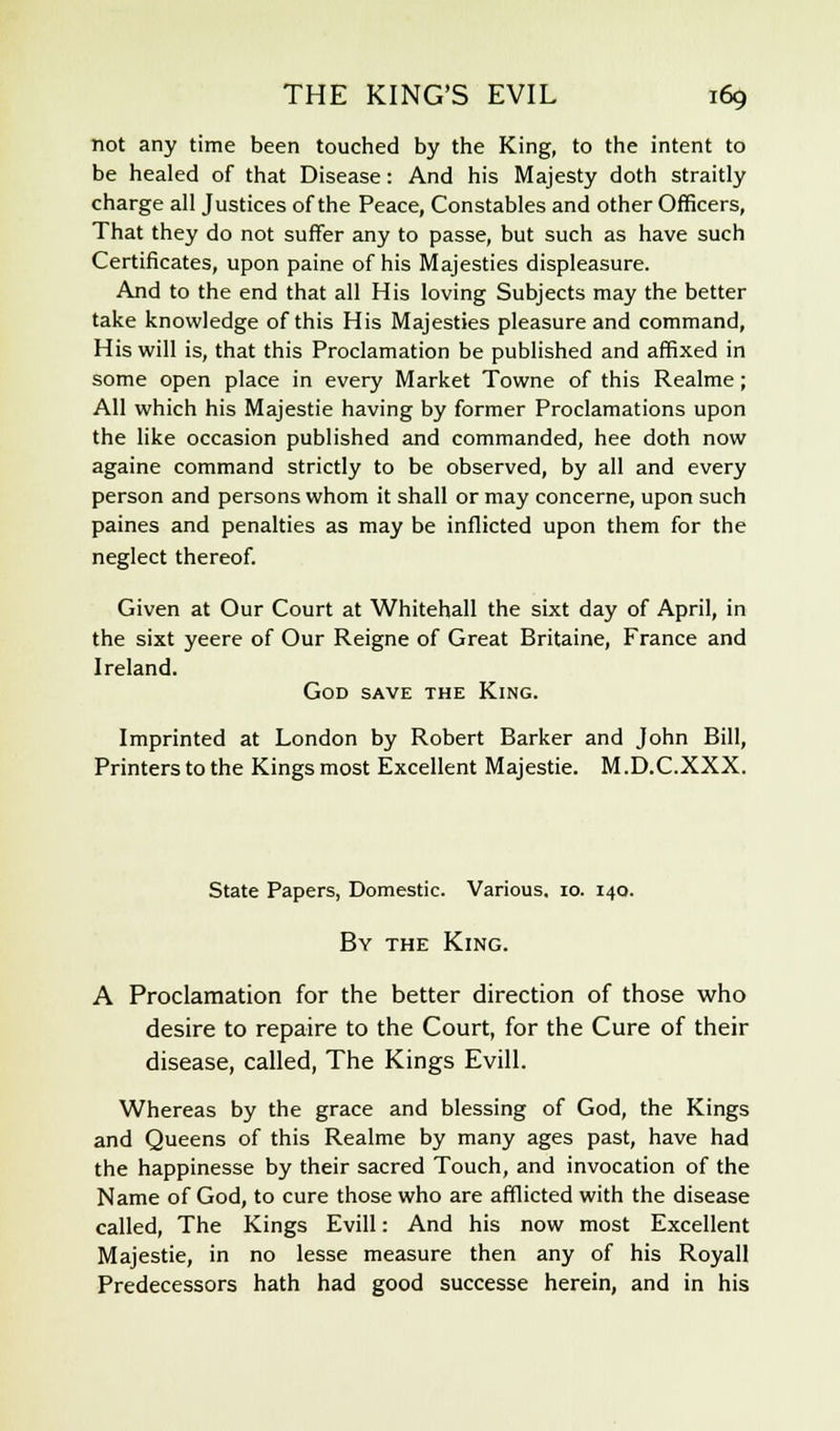 not any time been touched by the King, to the intent to be healed of that Disease: And his Majesty doth straitly charge all Justices of the Peace, Constables and other Officers, That they do not suffer any to passe, but such as have such Certificates, upon paine of his Majesties displeasure. And to the end that all His loving Subjects may the better take knowledge of this His Majesties pleasure and command, His will is, that this Proclamation be published and affixed in some open place in every Market Towne of this Realme; All which his Majestie having by former Proclamations upon the like occasion published and commanded, hee doth now againe command strictly to be observed, by all and every person and persons whom it shall or may concerne, upon such paines and penalties as may be inflicted upon them for the neglect thereof. Given at Our Court at Whitehall the sixt day of April, in the sixt yeere of Our Reigne of Great Britaine, France and Ireland. God save the King. Imprinted at London by Robert Barker and John Bill, Printers to the Kings most Excellent Majestie. M.D.C.XXX. State Papers, Domestic. Various. 10. 140. By the King. A Proclamation for the better direction of those who desire to repaire to the Court, for the Cure of their disease, called, The Kings Evill. Whereas by the grace and blessing of God, the Kings and Queens of this Realme by many ages past, have had the happinesse by their sacred Touch, and invocation of the Name of God, to cure those who are afflicted with the disease called, The Kings Evill: And his now most Excellent Majestie, in no lesse measure then any of his Royall Predecessors hath had good successe herein, and in his