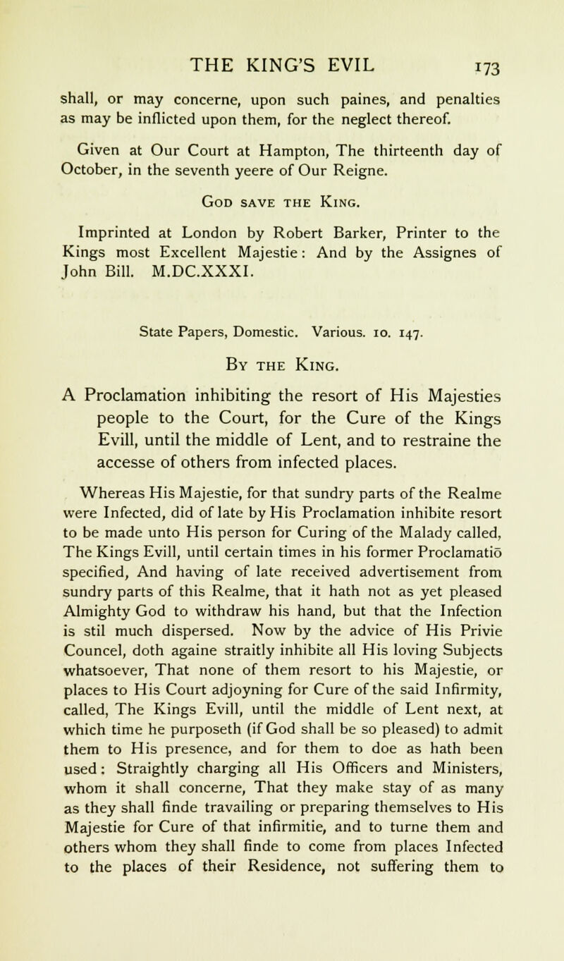 shall, or may concerne, upon such paines, and penalties as may be inflicted upon them, for the neglect thereof. Given at Our Court at Hampton, The thirteenth day of October, in the seventh yeere of Our Reigne. God save the King. Imprinted at London by Robert Barker, Printer to the Kings most Excellent Majestie: And by the Assignes of John Bill. M.DC.XXXI. State Papers, Domestic. Various. 10. 147. By the King. A Proclamation inhibiting the resort of His Majesties people to the Court, for the Cure of the Kings Evill, until the middle of Lent, and to restraine the accesse of others from infected places. Whereas His Majestie, for that sundry parts of the Realme were Infected, did of late by His Proclamation inhibite resort to be made unto His person for Curing of the Malady called, The Kings Evill, until certain times in his former Proclamatio specified, And having of late received advertisement from sundry parts of this Realme, that it hath not as yet pleased Almighty God to withdraw his hand, but that the Infection is stil much dispersed. Now by the advice of His Privie Councel, doth againe straitly inhibite all His loving Subjects whatsoever, That none of them resort to his Majestie, or places to His Court adjoyning for Cure of the said Infirmity, called, The Kings Evill, until the middle of Lent next, at which time he purposeth (if God shall be so pleased) to admit them to His presence, and for them to doe as hath been used: Straightly charging all His Officers and Ministers, whom it shall concerne, That they make stay of as many as they shall finde travailing or preparing themselves to His Majestie for Cure of that infirmitie, and to turne them and others whom they shall finde to come from places Infected to the places of their Residence, not suffering them to