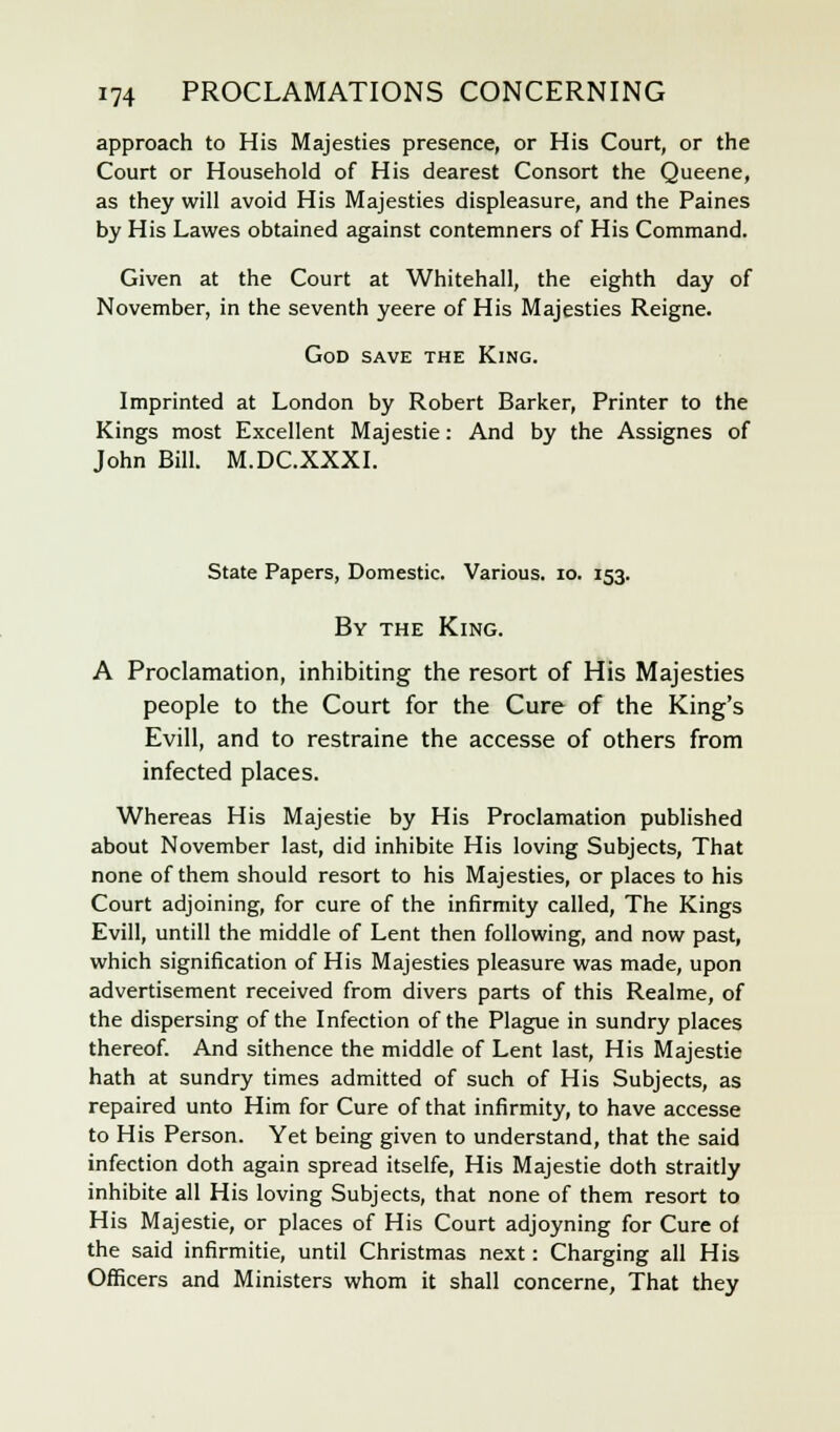 approach to His Majesties presence, or His Court, or the Court or Household of His dearest Consort the Queene, as they will avoid His Majesties displeasure, and the Paines by His Lawes obtained against contemners of His Command. Given at the Court at Whitehall, the eighth day of November, in the seventh yeere of His Majesties Reigne. God save the King. Imprinted at London by Robert Barker, Printer to the Kings most Excellent Majestie: And by the Assignes of John Bill. M.DC.XXXI. State Papers, Domestic. Various. 10. 153. By the King. A Proclamation, inhibiting the resort of His Majesties people to the Court for the Cure of the King's Evill, and to restraine the accesse of others from infected places. Whereas His Majestie by His Proclamation published about November last, did inhibite His loving Subjects, That none of them should resort to his Majesties, or places to his Court adjoining, for cure of the infirmity called, The Kings Evill, untill the middle of Lent then following, and now past, which signification of His Majesties pleasure was made, upon advertisement received from divers parts of this Realme, of the dispersing of the Infection of the Plague in sundry places thereof. And sithence the middle of Lent last, His Majestie hath at sundry times admitted of such of His Subjects, as repaired unto Him for Cure of that infirmity, to have accesse to His Person. Yet being given to understand, that the said infection doth again spread itselfe, His Majestie doth straitly inhibite all His loving Subjects, that none of them resort to His Majestie, or places of His Court adjoyning for Cure of the said infirmitie, until Christmas next: Charging all His Officers and Ministers whom it shall concerne, That they