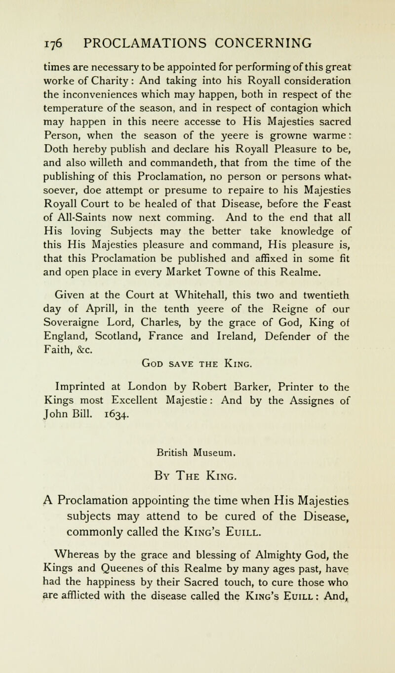 times are necessary to be appointed for performing of this great worke of Charity: And taking into his Royall consideration the inconveniences which may happen, both in respect of the temperature of the season, and in respect of contagion which may happen in this neere accesse to His Majesties sacred Person, when the season of the yeere is growne warme: Doth hereby publish and declare his Royall Pleasure to be, and also willeth and commandeth, that from the time of the publishing of this Proclamation, no person or persons what- soever, doe attempt or presume to repaire to his Majesties Royall Court to be healed of that Disease, before the Feast of All-Saints now next comming. And to the end that all His loving Subjects may the better take knowledge of this His Majesties pleasure and command, His pleasure is, that this Proclamation be published and affixed in some fit and open place in every Market Towne of this Realme. Given at the Court at Whitehall, this two and twentieth day of Aprill, in the tenth yeere of the Reigne of our Soveraigne Lord, Charles, by the grace of God, King of England, Scotland, France and Ireland, Defender of the Faith, &c. God save the King. Imprinted at London by Robert Barker, Printer to the Kings most Excellent Majestie: And by the Assignes of John Bill. 1634. British Museum. By The King. A Proclamation appointing the time when His Majesties subjects may attend to be cured of the Disease, commonly called the King's Euill. Whereas by the grace and blessing of Almighty God, the Kings and Queenes of this Realme by many ages past, have had the happiness by their Sacred touch, to cure those who are afflicted with the disease called the King's Euill : And,