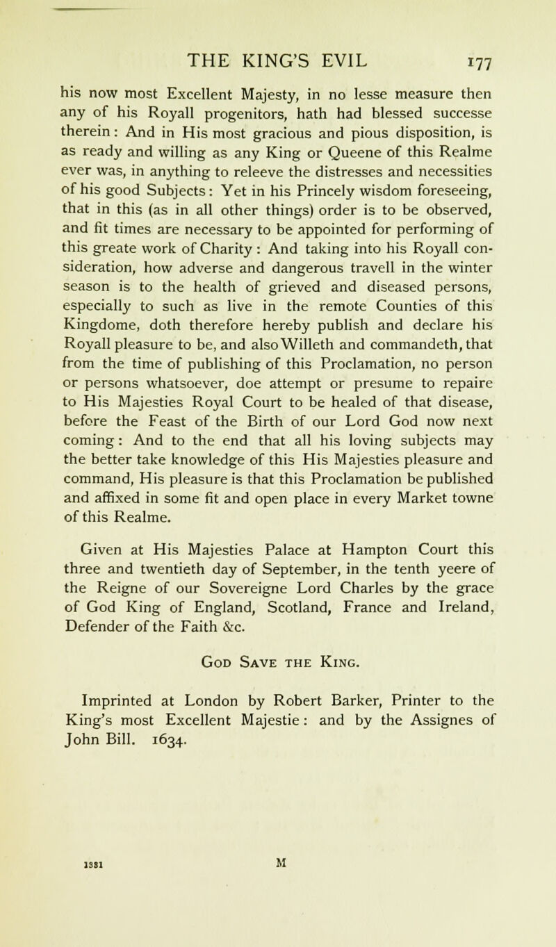 his now most Excellent Majesty, in no lesse measure then any of his Royall progenitors, hath had blessed successe therein: And in His most gracious and pious disposition, is as ready and willing as any King or Queene of this Realme ever was, in anything to releeve the distresses and necessities of his good Subjects: Yet in his Princely wisdom foreseeing, that in this (as in all other things) order is to be observed, and fit times are necessary to be appointed for performing of this greate work of Charity : And taking into his Royall con- sideration, how adverse and dangerous travell in the winter season is to the health of grieved and diseased persons, especially to such as live in the remote Counties of this Kingdome, doth therefore hereby publish and declare his Royall pleasure to be, and alsoWilleth and commandeth,that from the time of publishing of this Proclamation, no person or persons whatsoever, doe attempt or presume to repaire to His Majesties Royal Court to be healed of that disease, before the Feast of the Birth of our Lord God now next coming: And to the end that all his loving subjects may the better take knowledge of this His Majesties pleasure and command, His pleasure is that this Proclamation be published and affixed in some fit and open place in every Market towne of this Realme. Given at His Majesties Palace at Hampton Court this three and twentieth day of September, in the tenth yeere of the Reigne of our Sovereigne Lord Charles by the grace of God King of England, Scotland, France and Ireland, Defender of the Faith &c. God Save the King. Imprinted at London by Robert Barker, Printer to the King's most Excellent Majestie: and by the Assignes of John Bill. 1634.