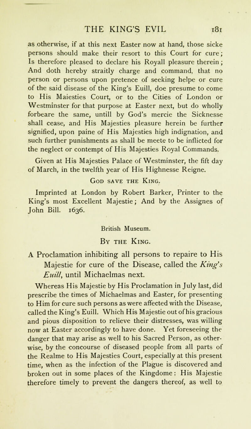 as otherwise, if at this next Easter now at hand, those sicke persons should make their resort to this Court for cure; Is therefore pleased to declare his Royall pleasure therein; And doth hereby straitly charge and command, that no person or persons upon pretence of seeking helpe or cure of the said disease of the King's Euill, doe presume to come to His Maiesties Court, or to the Cities of London or Westminster for that purpose at Easter next, but do wholly forbeare the same, untill by God's mercie the Sicknesse shall cease, and His Majesties pleasure herein be further signified, upon paine of His Majesties high indignation, and such further punishments as shall be meete to be inflicted for the neglect or contempt of His Majesties Royal Commands. Given at His Majesties Palace of Westminster, the fift day of March, in the twelfth year of His Highnesse Reigne. God save the King. Imprinted at London by Robert Barker, Printer to the King's most Excellent Majestie; And by the Assignes of John Bill. 1636. British Museum. By the King. A Proclamation inhibiting all persons to repaire to His Majestie for cure of the Disease, called the King's Euill, until Michaelmas next. Whereas His Majestie by His Proclamation in July last, did prescribe the times of Michaelmas and Easter, for presenting to Him for cure such persons as were affected with the Disease, called the King's Euill. Which His Majestie out of his gracious and pious disposition to relieve their distresses, was willing now at Easter accordingly to have done. Yet foreseeing the danger that may arise as well to his Sacred Person, as other- wise, by the concourse of diseased people from all parts of the Realme to His Majesties Court, especially at this present time, when as the infection of the Plague is discovered and broken out in some places of the Kingdome: His Majestie therefore timely to prevent the dangers thereof, as well to