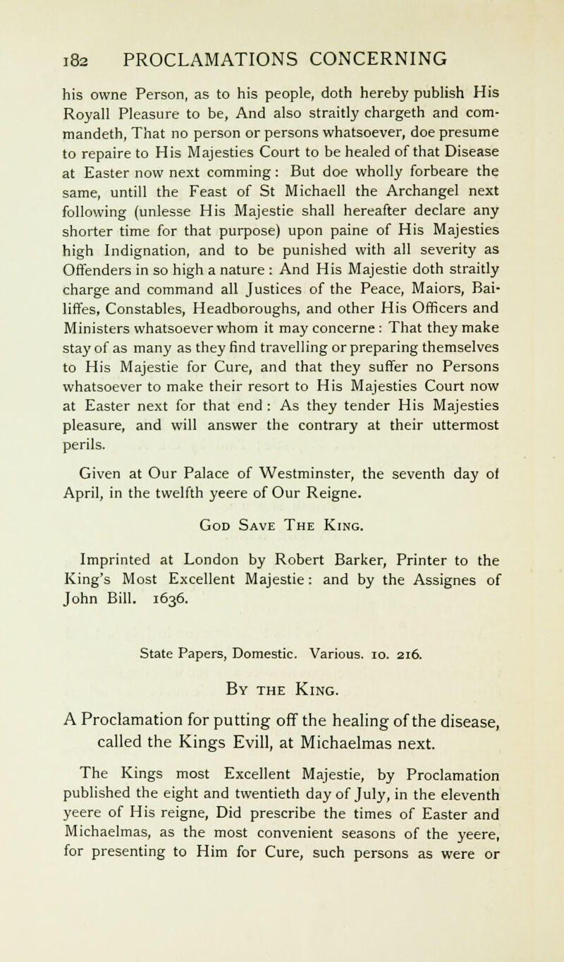 his owne Person, as to his people, doth hereby publish His Royall Pleasure to be, And also straitly chargeth and com- mandeth, That no person or persons whatsoever, doe presume to repaire to His Majesties Court to be healed of that Disease at Easter now next comming: But doe wholly forbeare the same, untill the Feast of St Michaell the Archangel next following (unlesse His Majestie shall hereafter declare any shorter time for that purpose) upon paine of His Majesties high Indignation, and to be punished with all severity as Offenders in so high a nature : And His Majestie doth straitly charge and command all Justices of the Peace, Maiors, Bai- liffes, Constables, Headboroughs, and other His Officers and Ministers whatsoever whom it may concerne : That they make stay of as many as they find travelling or preparing themselves to His Majestie for Cure, and that they suffer no Persons whatsoever to make their resort to His Majesties Court now at Easter next for that end : As they tender His Majesties pleasure, and will answer the contrary at their uttermost perils. Given at Our Palace of Westminster, the seventh day of April, in the twelfth yeere of Our Reigne. God Save The King. Imprinted at London by Robert Barker, Printer to the King's Most Excellent Majestie: and by the Assignes of John Bill. 1636. State Papers, Domestic. Various. 10. 216. By the King. A Proclamation for putting off the healing of the disease, called the Kings Evill, at Michaelmas next. The Kings most Excellent Majestie, by Proclamation published the eight and twentieth day of July, in the eleventh yeere of His reigne, Did prescribe the times of Easter and Michaelmas, as the most convenient seasons of the yeere, for presenting to Him for Cure, such persons as were or