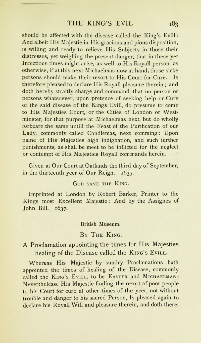 should be affected with the disease called the King's Evill: And albeit His Majestie in His gracious and pious disposition, is willing and ready to relieve His Subjects in those their distresses, yet weighing the present danger, that in these yet Infectious times might arise, as well to His Royall person, as otherwise, if at this next Michaelmas now at hand, those sicke persons should make their resort to His Court for Cure. Is therefore pleased to declare His Royall pleasure therein ; and doth hereby straitly charge and command, that no person or persons whatsoever, upon pretence of seeking help or Cure of the said disease of the Kings Evill, do presume to come to His Majesties Court, or the Cities of London or West- minster, for that purpose at Michaelmas next, but do wholly forbeare the same untill the Feast of the Purification of our Lady, commonly called Candlemas, next comming: Upon paine of His Majesties high indignation, and such further punishments, as shall be meet to be inflicted for the neglect or contempt of His Majesties Royall commands herein. Given at Our Court at Oatlands the third day of September, in the thirteenth yeer of Our Reign. 1637. God save the King. Imprinted at London by Robert Barker, Printer to the Kings most Excellent Majestie: And by the Assignes of John Bill. 1637. British Museum. By The King. A Proclamation appointing the times for His Majesties healing of the Disease called the King's Evill. Whereas His Majestie by sundry Proclamations hath appointed the times of healing of the Disease, commonly called the King's Evill, to be Easter and Michaelmas: Neverthelesse His Majestie finding the resort of poor people to his Court for cure at other times of the yeer, not without trouble and danger to his sacred Person, Is pleased again to declare his Royall Will and pleasure therein, and doth there-