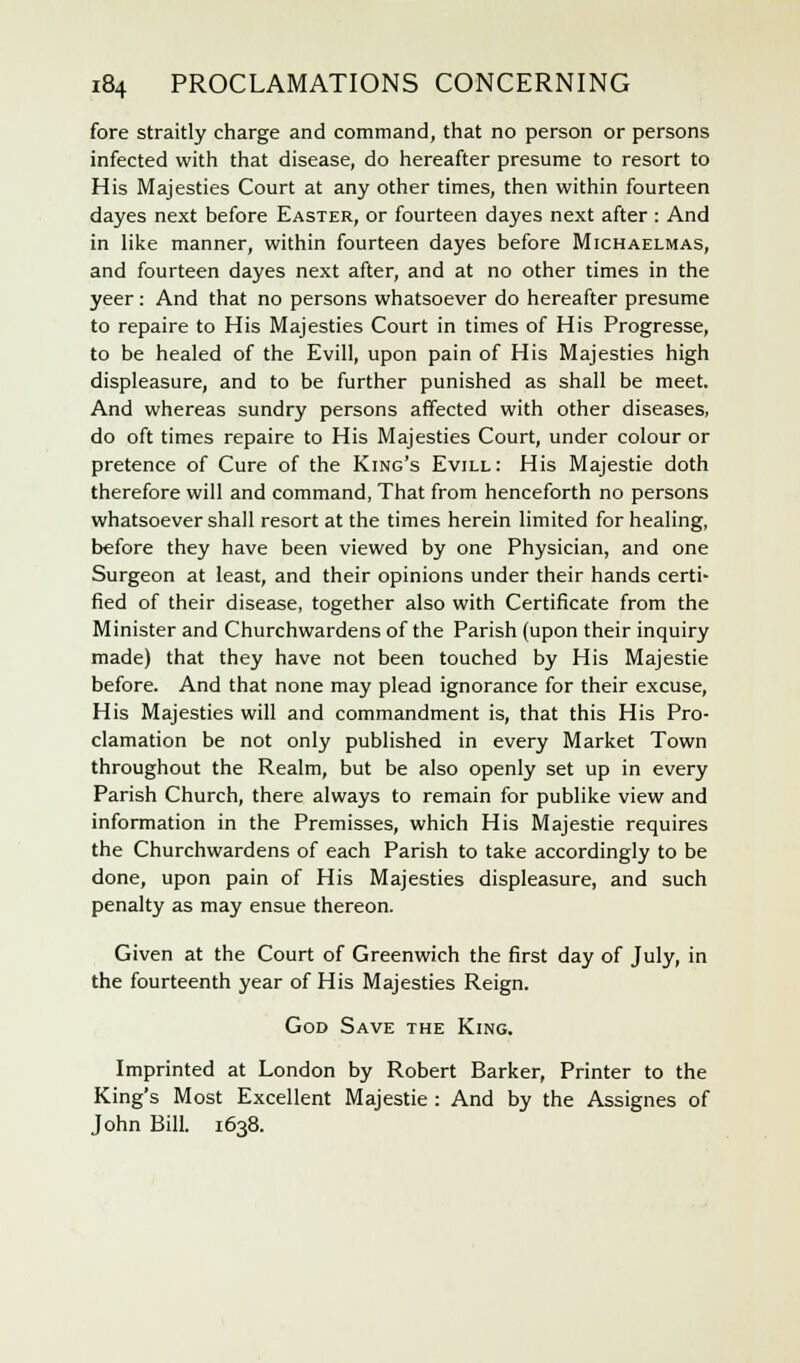 fore straitly charge and command, that no person or persons infected with that disease, do hereafter presume to resort to His Majesties Court at any other times, then within fourteen dayes next before Easter, or fourteen dayes next after : And in like manner, within fourteen dayes before Michaelmas, and fourteen dayes next after, and at no other times in the yeer : And that no persons whatsoever do hereafter presume to repaire to His Majesties Court in times of His Progresse, to be healed of the Evill, upon pain of His Majesties high displeasure, and to be further punished as shall be meet. And whereas sundry persons affected with other diseases, do oft times repaire to His Majesties Court, under colour or pretence of Cure of the King's Evill: His Majestie doth therefore will and command, That from henceforth no persons whatsoever shall resort at the times herein limited for healing, before they have been viewed by one Physician, and one Surgeon at least, and their opinions under their hands certi- fied of their disease, together also with Certificate from the Minister and Churchwardens of the Parish (upon their inquiry made) that they have not been touched by His Majestie before. And that none may plead ignorance for their excuse, His Majesties will and commandment is, that this His Pro- clamation be not only published in every Market Town throughout the Realm, but be also openly set up in every Parish Church, there always to remain for publike view and information in the Premisses, which His Majestie requires the Churchwardens of each Parish to take accordingly to be done, upon pain of His Majesties displeasure, and such penalty as may ensue thereon. Given at the Court of Greenwich the first day of July, in the fourteenth year of His Majesties Reign. God Save the King. Imprinted at London by Robert Barker, Printer to the King's Most Excellent Majestie : And by the Assignes of