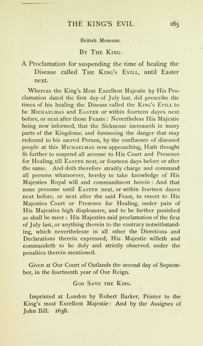 British Museum. By The King. A Proclamation for suspending the time of healing the Disease called The King's Evill, until Easter next. Whereas the King's Most Excellent Majestie by His Pro- clamation dated the first day of July last, did prescribe the times of his healing the Disease called the King's Evill to be Michaelmas and Easter or within fourteen dayes next before, or next after those Feasts : Nevertheless His Majestie being new informed, that the Sicknesse increaseth in many parts of the Kingdome, and foreseeing the danger that may redound to his sacred Person, by the confluence of diseased people at this Michaelmas now approaching, Hath thought fit further to suspend all accesse to His Court and Presence for Healing, till Easter next, or fourteen days before or after the same. And doth therefore straitly charge and command all persons whatsoever, hereby to take knowledge of His Majesties Royal will and commandment herein : And that none presume until Easter next, or within fourteen dayes next before, or next after the said Feast, to resort to His Majesties Court or Presence for Healing, under pain of His Majesties high displeasure, and to be further punished as shall be meet: His Majesties said proclamation of the first of July last, or anything therein to the contrary notwithstand- ing, which neverthelesse in all other the Directions and Declarations therein expressed, His Majestie willeth and commandeth to be duly and strictly observed, under the penalties therein mentioned. Given at Our Court of Oatlands the second day of Septem- ber, in the fourteenth year of Our Reign. God Save the King. Imprinted at London by Robert Barker, Printer to the King's most Excellent Majestie: And by the Assignes of John Bill. 1638.