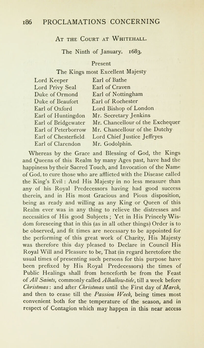 At the Court at Whitehall. The Ninth of January. 1683. Present The Kings most Excellent Majesty Lord Keeper Earl of Bathe Lord Privy Seal Earl of Craven Duke of Ormond Earl of Nottingham Duke of Beaufort Earl of Rochester Earl of Oxford Lord Bishop of London Earl of Huntingdon Mr. Secretary Jenkins Earl of Bridgewater Mr. Chancellour of the Exchequer Earl of Peterborrow Mr. Chancellour of the Dutchy Earl of Chesterfield Lord Chief Justice Jeffryes Earl of Clarendon Mr. Godolphin. Whereas by the Grace and Blessing of God, the Kings and Queens of this Realm by many Ages past, have had the happiness by their Sacred Touch, and Invocation of the Name of God, to cure those who are afflicted with the Disease called the King's Evil : And His Majesty in no less measure than any of his Royal Predecessors having had good success therein, and in His most Gracious and Pious disposition, being as ready and willing as any King or Queen of this Realm ever was in any thing to relieve the distresses and necessities of His good Subjects; Yet in His Princely Wis- dom foreseeing that in this (as in all other things) Order is to be observed, and fit times are necessary to be appointed for the performing of this great work of Charity, His Majesty was therefore this day pleased to Declare in Council His Royal Will and Pleasure to be, That (in regard heretofore the usual times of presenting such persons for this purpose have been prefixed by His Royal Predecessors) the times of Public Healings shall from henceforth be from the Feast of All Saints, commonly called Alhallow-tide, till a week before Christmas: and after Christmas until the First day of March, and then to cease till the Passion Week, being times most convenient both for the temperature of the season, and in respect of Contagion which may happen in this near access