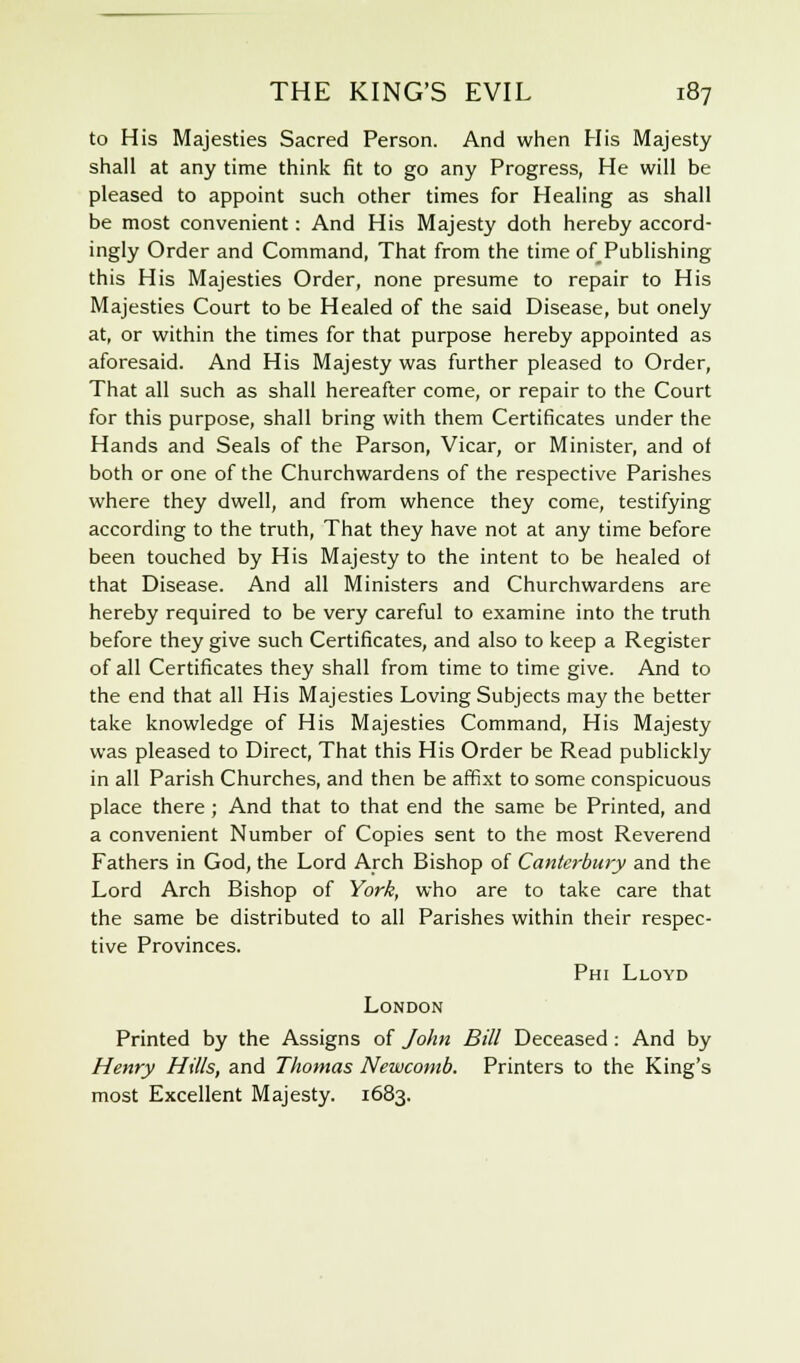 to His Majesties Sacred Person. And when His Majesty shall at any time think fit to go any Progress, He will be pleased to appoint such other times for Healing as shall be most convenient: And His Majesty doth hereby accord- ingly Order and Command, That from the time of Publishing this His Majesties Order, none presume to repair to His Majesties Court to be Healed of the said Disease, but onely at, or within the times for that purpose hereby appointed as aforesaid. And His Majesty was further pleased to Order, That all such as shall hereafter come, or repair to the Court for this purpose, shall bring with them Certificates under the Hands and Seals of the Parson, Vicar, or Minister, and of both or one of the Churchwardens of the respective Parishes where they dwell, and from whence they come, testifying according to the truth, That they have not at any time before been touched by His Majesty to the intent to be healed of that Disease. And all Ministers and Churchwardens are hereby required to be very careful to examine into the truth before they give such Certificates, and also to keep a Register of all Certificates they shall from time to time give. And to the end that all His Majesties Loving Subjects may the better take knowledge of His Majesties Command, His Majesty was pleased to Direct, That this His Order be Read publickly in all Parish Churches, and then be affixt to some conspicuous place there; And that to that end the same be Printed, and a convenient Number of Copies sent to the most Reverend Fathers in God, the Lord Arch Bishop of Canterbury and the Lord Arch Bishop of York, who are to take care that the same be distributed to all Parishes within their respec- tive Provinces. Phi Lloyd London Printed by the Assigns of John Bill Deceased: And by Henry Hills, and Thomas Newcomb. Printers to the King's most Excellent Majesty. 1683.