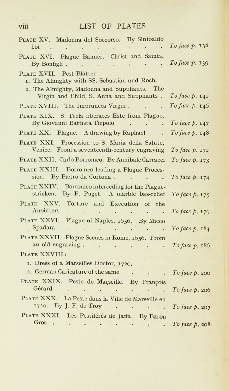 Plate XV. Madonna del Soccorso. By Sinibaldo Ibi To face p. 138 Plate XVI. Plague Banner. Christ and Saints. ByBonfigli To face p. 139 Plate XVII. Pest-Blatter: 1. The Almighty with SS. Sebastian and Roch. 2. The Almighty, Madonna and Suppliants. The Virgin and Child, S. Anna and Suppliants . To face p. 142 Plate XVIII. The Impruneta Virgin . . . To face p. 146 Plate XIX. S. Tecla liberates Este from Plague. By Giovanni Battista Tiepolo . . . To face p. 147 Plate XX. Plague. A drawing by Raphael . To face p. 148 Plate XXI. Procession to S. Maria della Salute, Venice. From a seventeenth-century engraving To face p. 172 Plate XXII. Carlo Borromeo. By Annibale Carracci To face p. 173 Plate XXIII. Borromeo leading a Plague Proces- sion. By Pietro da Cortona .... To face p. 174 Plate XXIV. Borromeo interceding for the Plague- stricken. By P. Puget. A marble bas-relief To face p. 175 Plate XXV. Torture and Execution of the Anointers Tofacep.ijg Plate XXVI. Plague of Naples, 1656. By Micco Spadara To face p. 184 Plate XXVII. Plague Scenes in Rome, 1656. From an old engraving To face p. 186 Plate XXVIII: 1. Dress of a Marseilles Doctor, 1720. 2. German Caricature of the same . . . To face p. 200 Plate XXIX. Peste de Marseille. By Francois Gerard To face p. 206 Plate XXX. La Peste dans la Ville de Marseille en 1720. By J. F. de Troy .... To face p. 207 Plate XXXI. Les Pestiferes de Jaffa. By Baron Gros To face p. 208