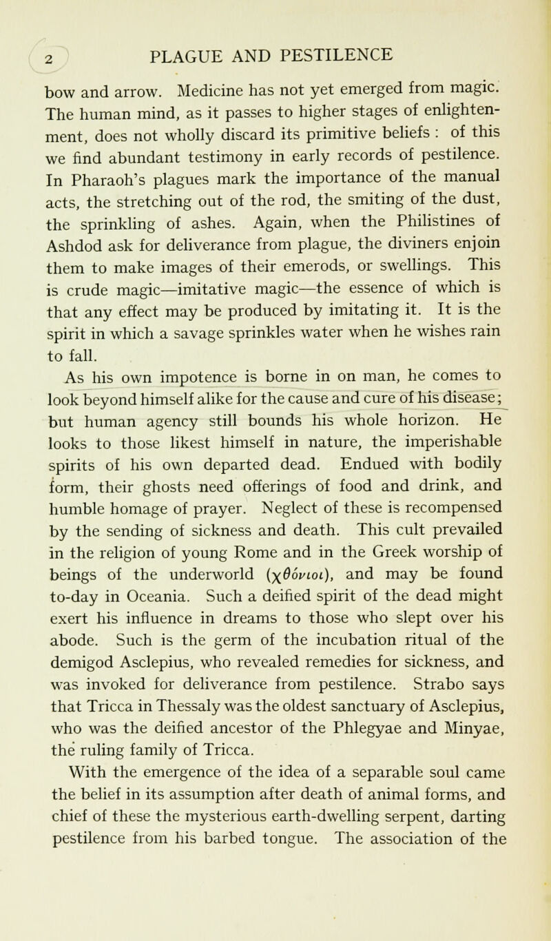 bow and arrow. Medicine has not yet emerged from magic. The human mind, as it passes to higher stages of enlighten- ment, does not wholly discard its primitive beliefs : of this we find abundant testimony in early records of pestilence. In Pharaoh's plagues mark the importance of the manual acts, the stretching out of the rod, the smiting of the dust, the sprinkling of ashes. Again, when the Philistines of Ashdod ask for deliverance from plague, the diviners enjoin them to make images of their emerods, or swellings. This is crude magic—imitative magic—the essence of which is that any effect may be produced by imitating it. It is the spirit in which a savage sprinkles water when he wishes rain to fall. As his own impotence is borne in on man, he comes to look beyond himself alike for the cause and cure of his disease j but human agency still bounds his whole horizon. He looks to those likest himself in nature, the imperishable spirits of his own departed dead. Endued with bodily form, their ghosts need offerings of food and drink, and humble homage of prayer. Neglect of these is recompensed by the sending of sickness and death. This cult prevailed in the religion of young Rome and in the Greek worship of beings of the underworld (x66vioi), and may be found to-day in Oceania. Such a deified spirit of the dead might exert his influence in dreams to those who slept over his abode. Such is the germ of the incubation ritual of the demigod Asclepius, who revealed remedies for sickness, and was invoked for deliverance from pestilence. Strabo says that Tricca in Thessaly was the oldest sanctuary of Asclepius, who was the deified ancestor of the Phlegyae and Minyae, the ruling family of Tricca. With the emergence of the idea of a separable soul came the belief in its assumption after death of animal forms, and chief of these the mysterious earth-dwelling serpent, darting pestilence from his barbed tongue. The association of the