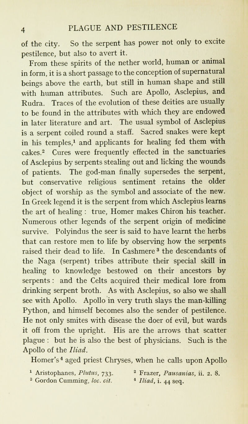 of the city. So the serpent has power not only to excite pestilence, but also to avert it. From these spirits of the nether world, human or animal in form, it is a short passage to the conception of supernatural beings above the earth, but still in human shape and still with human attributes. Such are Apollo, Asclepius, and Rudra. Traces of the evolution of these deities are usually to be found in the attributes with which they are endowed in later literature and art. The usual symbol of Asclepius is a serpent coiled round a staff. Sacred snakes were kept in his temples,1 and applicants for healing fed them with cakes.2 Cures were frequently effected in the sanctuaries of Asclepius by serpents stealing out and licking the wounds of patients. The god-man finally supersedes the serpent, but conservative religious sentiment retains the older object of worship as the symbol and associate of the new. In Greek legend it is the serpent from which Asclepius learns the art of healing : true, Homer makes Chiron his teacher. Numerous other legends of the serpent origin of medicine survive. Polyindus the seer is said to have learnt the herbs that can restore men to life by observing how the serpents raised their dead to life. In Cashmere 3 the descendants of the Naga (serpent) tribes attribute their special skill in healing to knowledge bestowed on their ancestors by serpents : and the Celts acquired their medical lore from drinking serpent broth. As with Asclepius, so also we shall see with Apollo. Apollo in very truth slays the man-killing Python, and himself becomes also the sender of pestilence. He not only smites with disease the doer of evil, but wards it off from the upright. His are the arrows that scatter plague : but he is also the best of physicians. Such is the Apollo of the Iliad. Homer's4 aged priest Chryses, when he calls upon Apollo 1 Aristophanes, Plutus, 733. 2 Frazer, Pausanias, ii. 2. 8. 3 Gordon Cumming, loc. cit. J Iliad, i. 44 seq.