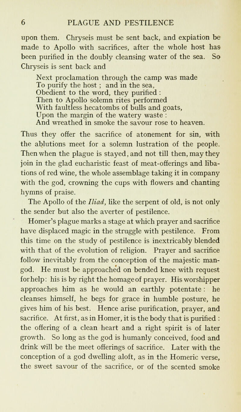 upon them. Chryseis must be sent back, and expiation be made to Apollo with sacrifices, after the whole host has been purified in the doubly cleansing water of the sea. So Chryseis is sent back and Next proclamation through the camp was made To purify the host ; and in the sea, Obedient to the word, they purified : Then to Apollo solemn rites performed With faultless hecatombs of bulls and goats, Upon the margin of the watery waste : And wreathed in smoke the savour rose to heaven. Thus they offer the sacrifice of atonement for sin, with the ablutions meet for a solemn lustration of the people. Then when the plague is stayed, and not till then, may they join in the glad eucharistic feast of meat-offerings and liba- tions of red wine, the whole assemblage taking it in company with the god, crowning the cups with flowers and chanting hymns of praise. The Apollo of the Iliad, like the serpent of old, is not only the sender but also the averter of pestilence. Homer's plague marks a stage at which prayer and sacrifice have displaced magic in the struggle with pestilence. From this time on the study of pestilence is inextricably blended with that of the evolution of religion. Prayer and sacrifice follow inevitably from the conception of the majestic man- god. He must be approached on bended knee with request for help: his is by right the homage of prayer. His worshipper approaches him as he would an earthly potentate : he cleanses himself, he begs for grace in humble posture, he gives him of his best. Hence arise purification, prayer, and sacrifice. At first, as in Homer, it is the body that is purified : the offering of a clean heart and a right spirit is of later growth. So long as the god is humanly conceived, food and drink will be the meet offerings of sacrifice. Later with the conception of a god dwelling aloft, as in the Homeric verse, the sweet savour of the sacrifice, or of the scented smoke