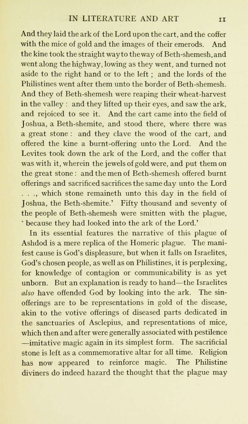 And they laid the ark of the Lord upon the cart, and the coffer with the mice of gold and the images of their emerods. And the kine took the straight way to the way of Beth-shemesh,and went along the highway, lowing as they went, and turned not aside to the right hand or to the left ; and the lords of the Philistines went after them unto the border of Beth-shemesh. And they of Beth-shemesh were reaping their wheat-harvest in the valley : and they lifted up their eyes, and saw the ark, and rejoiced to see it. And the cart came into the field of Joshua, a Beth-shemite, and stood there, where there was a great stone : and they clave the wood of the cart, and offered the kine a burnt-offering unto the Lord. And the Levites took down the ark of the Lord, and the coffer that was with it, wherein the jewels of gold were, and put them on the great stone : and the men of Beth-shemesh offered burnt offerings and sacrificed sacrifices the same day unto the Lord . . ., which stone remaineth unto this day in the field of Joshua, the Beth-shemite.' Fifty thousand and seventy of the people of Beth-shemesh were smitten with the plague, ' because they had looked into the ark of the Lord.' In its essential features the narrative of this plague of Ashdod is a mere replica of the Homeric plague. The mani- fest cause is God's displeasure, but when it falls on Israelites, God's chosen people, as well as on Philistines, it is perplexing, for knowledge of contagion or communicability is as yet unborn. But an explanation is ready to hand—the Israelites also have offended God by looking into the ark. The sin- offerings are to be representations in gold of the disease, akin to the votive offerings of diseased parts dedicated in the sanctuaries of Asclepius, and representations of mice, which then and after were generally associated with pestilence —imitative magic again in its simplest form. The sacrificial stone is left as a commemorative altar for all time. Religion has now appeared to reinforce magic. The Philistine diviners do indeed hazard the thought that the plague may
