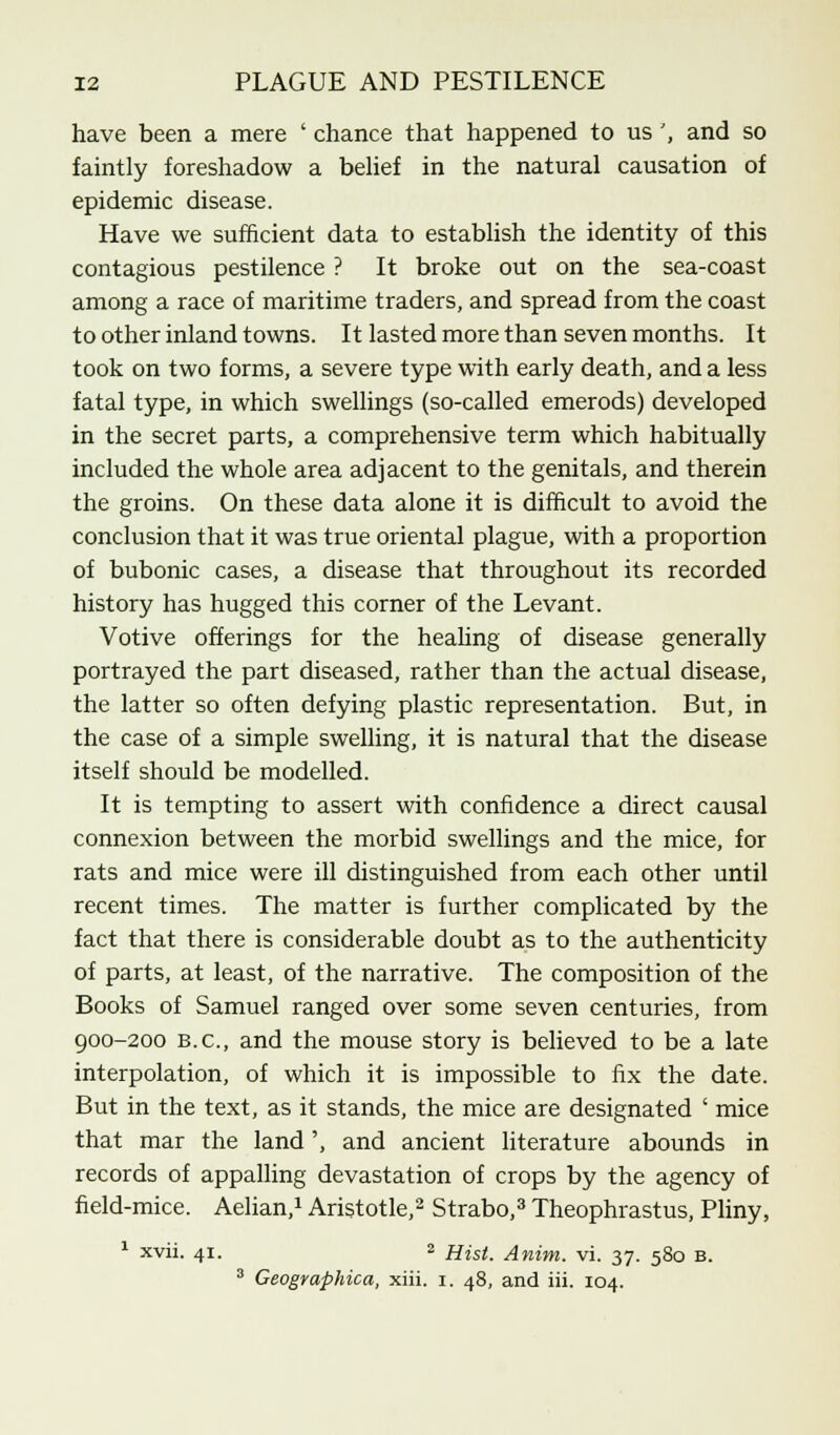 have been a mere ' chance that happened to us ', and so faintly foreshadow a belief in the natural causation of epidemic disease. Have we sufficient data to establish the identity of this contagious pestilence ? It broke out on the sea-coast among a race of maritime traders, and spread from the coast to other inland towns. It lasted more than seven months. It took on two forms, a severe type with early death, and a less fatal type, in which swellings (so-called emerods) developed in the secret parts, a comprehensive term which habitually included the whole area adjacent to the genitals, and therein the groins. On these data alone it is difficult to avoid the conclusion that it was true oriental plague, with a proportion of bubonic cases, a disease that throughout its recorded history has hugged this corner of the Levant. Votive offerings for the healing of disease generally portrayed the part diseased, rather than the actual disease, the latter so often defying plastic representation. But, in the case of a simple swelling, it is natural that the disease itself should be modelled. It is tempting to assert with confidence a direct causal connexion between the morbid swellings and the mice, for rats and mice were ill distinguished from each other until recent times. The matter is further complicated by the fact that there is considerable doubt as to the authenticity of parts, at least, of the narrative. The composition of the Books of Samuel ranged over some seven centuries, from 900-200 B.C., and the mouse story is believed to be a late interpolation, of which it is impossible to fix the date. But in the text, as it stands, the mice are designated ' mice that mar the land', and ancient literature abounds in records of appalling devastation of crops by the agency of field-mice. Aelian,1 Aristotle,2 Strabo,3 Theophrastus, Pliny, 1 xvii. 41. 2 Hist. Anim. vi. 37. 580 b. 3 Geographica, xiii. 1. 48, and iii. 104.