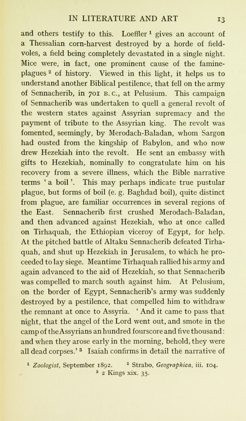and others testify to this. Loeffler x gives an account of a Thessalian corn-harvest destroyed by a horde of field- voles, a field being completely devastated in a single night. Mice were, in fact, one prominent cause of the famine- plagues 2 of history. Viewed in this light, it helps us to understand another Biblical pestilence, that fell on the army of Sennacherib, in 701 b. c, at Pelusium. This campaign of Sennacherib was undertaken to quell a general revolt of the western states against Assyrian supremacy and the payment of tribute to the Assyrian king. The revolt was fomented, seemingly, by Merodach-Baladan, whom Sargon had ousted from the kingship of Babylon, and who now drew Hezekiah into the revolt. He sent an embassy with gifts to Hezekiah, nominally to congratulate him on his recovery from a severe illness, which the Bible narrative terms ' a boil'. This may perhaps indicate true pustular plague, but forms of boil (e. g. Baghdad boil), quite distinct from plague, are familiar occurrences in several regions of the East. Sennacherib first crushed Merodach-Baladan, and then advanced against Hezekiah, who at once called on Tirhaquah, the Ethiopian viceroy of Egypt, for help. At the pitched battle of Altaku Sennacherib defeated Tirha- quah, and shut up Hezekiah in Jerusalem, to which he pro- ceeded to lay siege. Meantime Tirhaquah rallied his army and again advanced to the aid of Hezekiah, so that Sennacherib was compelled to march south against him. At Pelusium, on the border of Egypt, Sennacherib's army was suddenly destroyed by a pestilence, that compelled him to withdraw the remnant at once to Assyria. ' And it came to pass that night, that the angel of the Lord went out, and smote in the camp of the Assyrians an hundred fourscore and five thousand: and when they arose early in the morning, behold, they were all dead corpses.' 3 Isaiah confirms in detail the narrative of 1 Zoologist, September 1892. 2 Strabo, Geographica, iii. 104. 3 2 Kings xix. 35.