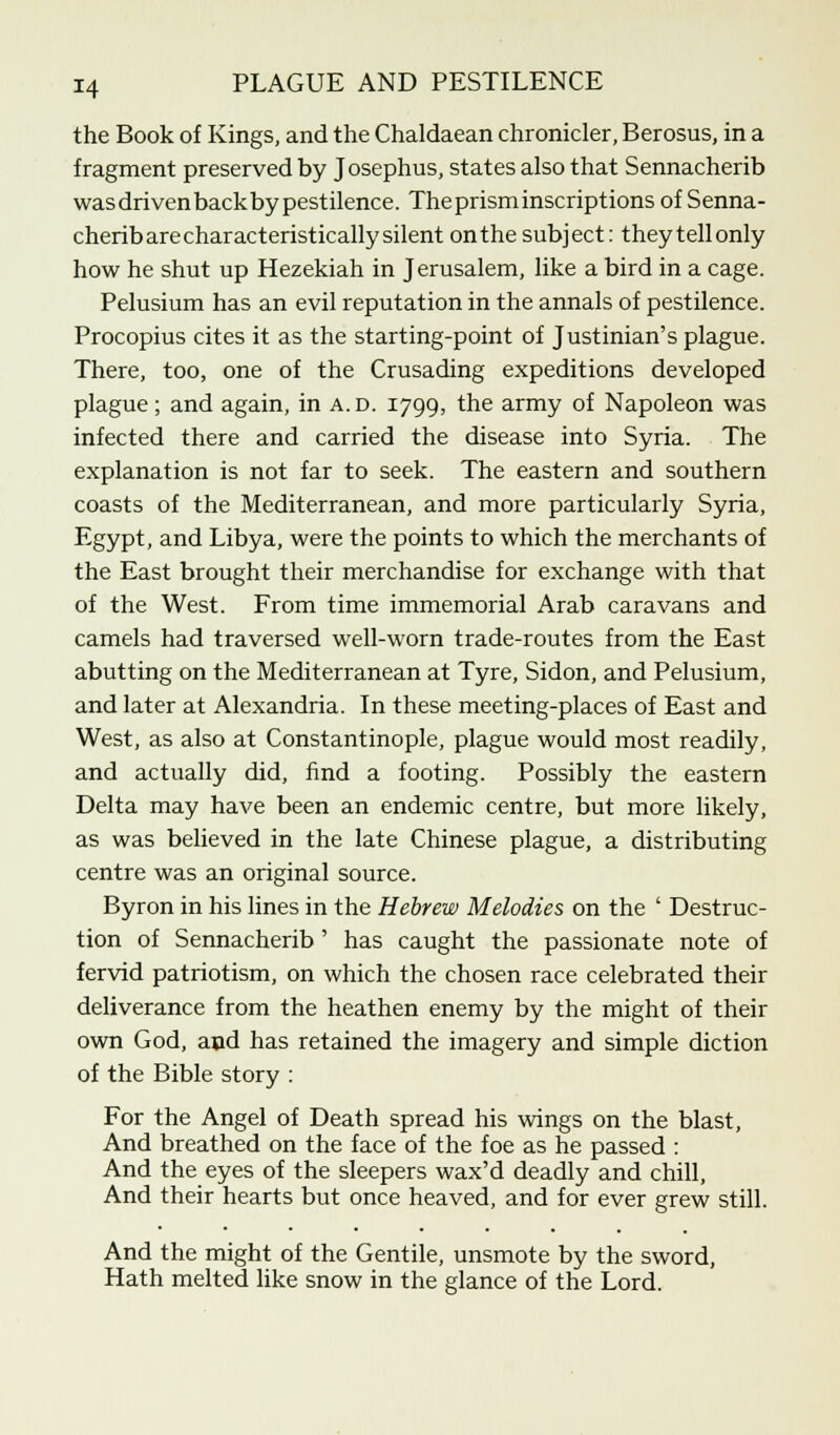 the Book of Kings, and the Chaldaean chronicler, Berosus, in a fragment preserved by Josephus, states also that Sennacherib was driven back by pestilence. The prism inscriptions of Senna- cherib are characteristically silent on the subject: they tell only how he shut up Hezekiah in Jerusalem, like a bird in a cage. Pelusium has an evil reputation in the annals of pestilence. Procopius cites it as the starting-point of Justinian's plague. There, too, one of the Crusading expeditions developed plague; and again, in a.d. 1799, the army of Napoleon was infected there and carried the disease into Syria. The explanation is not far to seek. The eastern and southern coasts of the Mediterranean, and more particularly Syria, Egypt, and Libya, were the points to which the merchants of the East brought their merchandise for exchange with that of the West. From time immemorial Arab caravans and camels had traversed well-worn trade-routes from the East abutting on the Mediterranean at Tyre, Sidon, and Pelusium, and later at Alexandria. In these meeting-places of East and West, as also at Constantinople, plague would most readily, and actually did, find a footing. Possibly the eastern Delta may have been an endemic centre, but more likely, as was believed in the late Chinese plague, a distributing centre was an original source. Byron in his lines in the Hebrew Melodies on the ' Destruc- tion of Sennacherib ' has caught the passionate note of fervid patriotism, on which the chosen race celebrated their deliverance from the heathen enemy by the might of their own God, and has retained the imagery and simple diction of the Bible story : For the Angel of Death spread his wings on the blast, And breathed on the face of the foe as he passed : And the eyes of the sleepers wax'd deadly and chill, And their hearts but once heaved, and for ever grew still. And the might of the Gentile, unsmote by the sword, Hath melted like snow in the glance of the Lord.