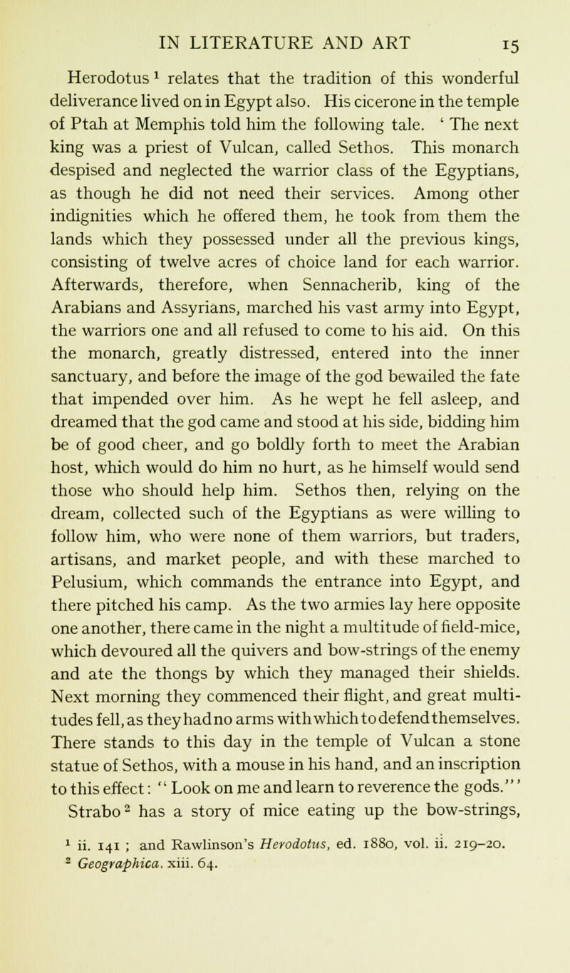 Herodotus 2 relates that the tradition of this wonderful deliverance lived on in Egypt also. His cicerone in the temple of Ptah at Memphis told him the following tale. ' The next king was a priest of Vulcan, called Sethos. This monarch despised and neglected the warrior class of the Egyptians, as though he did not need their services. Among other indignities which he offered them, he took from them the lands which they possessed under all the previous kings, consisting of twelve acres of choice land for each warrior. Afterwards, therefore, when Sennacherib, king of the Arabians and Assyrians, marched his vast army into Egypt, the warriors one and all refused to come to his aid. On this the monarch, greatly distressed, entered into the inner sanctuary, and before the image of the god bewailed the fate that impended over him. As he wept he fell asleep, and dreamed that the god came and stood at his side, bidding him be of good cheer, and go boldly forth to meet the Arabian host, which would do him no hurt, as he himself would send those who should help him. Sethos then, relying on the dream, collected such of the Egyptians as were willing to follow him, who were none of them warriors, but traders, artisans, and market people, and with these marched to Pelusium, which commands the entrance into Egypt, and there pitched his camp. As the two armies lay here opposite one another, there came in the night a multitude of field-mice, which devoured all the quivers and bow-strings of the enemy and ate the thongs by which they managed their shields. Next morning they commenced their flight, and great multi- tudes fell, as theyhadno arms with which to defend themselves. There stands to this day in the temple of Vulcan a stone statue of Sethos, with a mouse in his hand, and an inscription to this effect:  Look on me and learn to reverence the gods.' Strabo2 has a story of mice eating up the bow-strings, 1 ii. 141 ; and Rawlinson's Herodotus, ed. 1880, vol. ii. 219-20. 2 Geographica, xiii. 64.