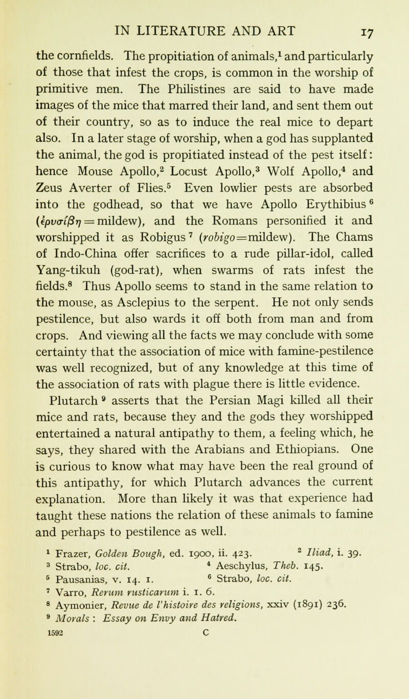 the cornfields. The propitiation of animals,1 and particularly of those that infest the crops, is common in the worship of primitive men. The Philistines are said to have made images of the mice that marred their land, and sent them out of their country, so as to induce the real mice to depart also. In a later stage of worship, when a god has supplanted the animal, the god is propitiated instead of the pest itself: hence Mouse Apollo,2 Locust Apollo,3 Wolf Apollo,4 and Zeus Averter of Flies.5 Even lowlier pests are absorbed into the godhead, so that we have Apollo Erythibius6 (epv<Ti(3r) = mildew), and the Romans personified it and worshipped it as Robigus 7 (ro6zgo=mildew). The Chams of Indo-China offer sacrifices to a rude pillar-idol, called Yang-tikuh (god-rat), when swarms of rats infest the fields.8 Thus Apollo seems to stand in the same relation to the mouse, as Asclepius to the serpent. He not only sends pestilence, but also wards it off both from man and from crops. And viewing all the facts we may conclude with some certainty that the association of mice with famine-pestilence was well recognized, but of any knowledge at this time of the association of rats with plague there is little evidence. Plutarch * asserts that the Persian Magi killed all their mice and rats, because they and the gods they worshipped entertained a natural antipathy to them, a feeling which, he says, they shared with the Arabians and Ethiopians. One is curious to know what may have been the real ground of this antipathy, for which Plutarch advances the current explanation. More than likely it was that experience had taught these nations the relation of these animals to famine and perhaps to pestilence as well. 1 Frazer, Golden Bough, ed. 1900, ii. 423. 2 Iliad, i. 39. 3 Strabo, loc. cit. 4 Aeschylus, Theb. 145. 6 Pausanias, v. 14. 1. 6 Strabo, loc. cit. 7 Varro, Rerum rusticarum i. 1. 6. 8 Aymonier, Revue de I'histoire des religions, xxiv (1891) 236. 9 Morals : Essay on Envy and Hatred. 1592 C