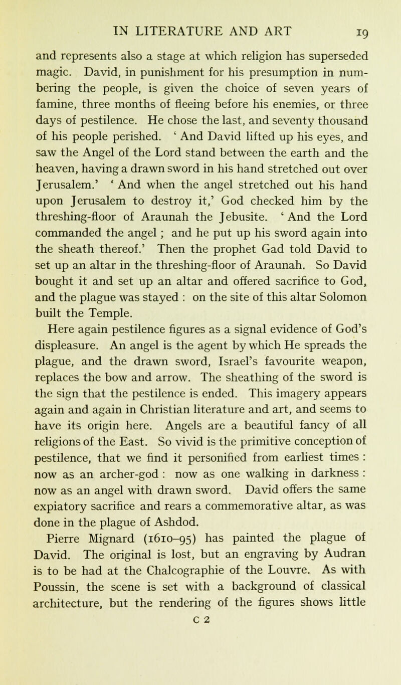 and represents also a stage at which religion has superseded magic. David, in punishment for his presumption in num- bering the people, is given the choice of seven years of famine, three months of fleeing before his enemies, or three days of pestilence. He chose the last, and seventy thousand of his people perished. ' And David lifted up his eyes, and saw the Angel of the Lord stand between the earth and the heaven, having a drawn sword in his hand stretched out over Jerusalem.' ' And when the angel stretched out his hand upon Jerusalem to destroy it,' God checked him by the threshing-floor of Araunah the Jebusite. ' And the Lord commanded the angel; and he put up his sword again into the sheath thereof.' Then the prophet Gad told David to set up an altar in the threshing-floor of Araunah. So David bought it and set up an altar and offered sacrifice to God, and the plague was stayed : on the site of this altar Solomon built the Temple. Here again pestilence figures as a signal evidence of God's displeasure. An angel is the agent by which He spreads the plague, and the drawn sword, Israel's favourite weapon, replaces the bow and arrow. The sheathing of the sword is the sign that the pestilence is ended. This imagery appears again and again in Christian literature and art, and seems to have its origin here. Angels are a beautiful fancy of all religions of the East. So vivid is the primitive conception of pestilence, that we find it personified from earliest times : now as an archer-god : now as one walking in darkness : now as an angel with drawn sword. David offers the same expiatory sacrifice and rears a commemorative altar, as was done in the plague of Ashdod. Pierre Mignard (1610-95) has painted the plague of David. The original is lost, but an engraving by Audran is to be had at the Chalcographie of the Louvre. As with Poussin, the scene is set with a background of classical architecture, but the rendering of the figures shows little c 2