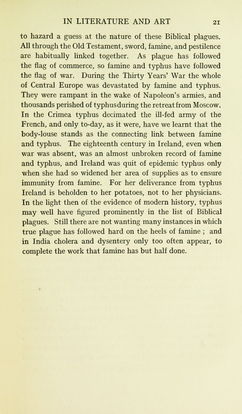 to hazard a guess at the nature of these Biblical plagues. All through the Old Testament, sword, famine, and pestilence are habitually linked together. As plague has followed the flag of commerce, so famine and typhus have followed the flag of war. During the Thirty Years' War the whole of Central Europe was devastated by famine and typhus. They were rampant in the wake of Napoleon's armies, and thousands perished of typhus during the retreat from Moscow. In the Crimea typhus decimated the ill-fed army of the French, and only to-day, as it were, have we learnt that the body-louse stands as the connecting link between famine and typhus. The eighteenth century in Ireland, even when war was absent, was an almost unbroken record of famine and typhus, and Ireland was quit of epidemic typhus only when she had so widened her area of supplies as to ensure immunity from famine. For her deliverance from typhus Ireland is beholden to her potatoes, not to her physicians. In the light then of the evidence of modern history, typhus may well have figured prominently in the list of Biblical plagues. Still there are not wanting many instances in which true plague has followed hard on the heels of famine ; and in India cholera and dysentery only too often appear, to complete the work that famine has but half done.
