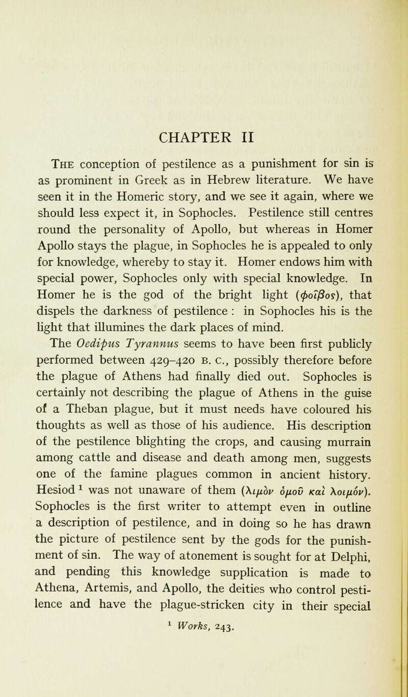 CHAPTER II The conception of pestilence as a punishment for sin is as prominent in Greek as in Hebrew literature. We have seen it in the Homeric story, and we see it again, where we should less expect it, in Sophocles. Pestilence still centres round the personality of Apollo, but whereas in Homer Apollo stays the plague, in Sophocles he is appealed to only for knowledge, whereby to stay it. Homer endows him with special power, Sophocles only with special knowledge. In Homer he is the god of the bright light (0or/3or), that dispels the darkness of pestilence : in Sophocles his is the light that illumines the dark places of mind. The Oedipus Tyrannus seems to have been first publicly performed between 429-420 b. c, possibly therefore before the plague of Athens had finally died out. Sophocles is certainly not describing the plague of Athens in the guise of a Theban plague, but it must needs have coloured his thoughts as well as those of his audience. His description of the pestilence blighting the crops, and causing murrain among cattle and disease and death among men, suggests one of the famine plagues common in ancient history. Hesiod 1 was not unaware of them (\ifibi> 6/jloD nal \oi/jl6v). Sophocles is the first writer to attempt even in outline a description of pestilence, and in doing so he has drawn the picture of pestilence sent by the gods for the punish- ment of sin. The way of atonement is sought for at Delphi, and pending this knowledge supplication is made to Athena, Artemis, and Apollo, the deities who control pesti- lence and have the plague-stricken city in their special 1 Works, 243.
