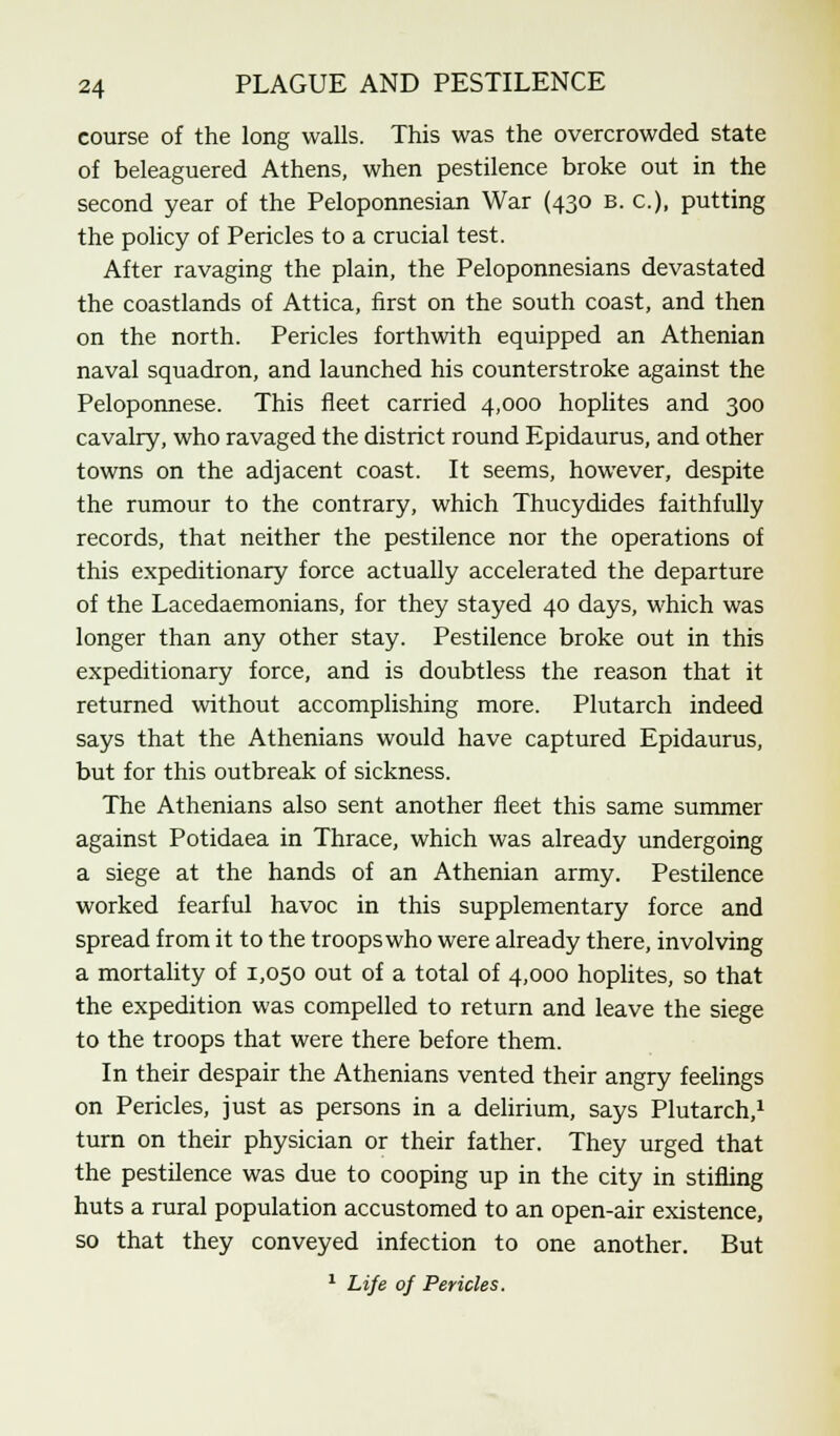 course of the long walls. This was the overcrowded state of beleaguered Athens, when pestilence broke out in the second year of the Peloponnesian War (430 b. a), putting the policy of Pericles to a crucial test. After ravaging the plain, the Peloponnesians devastated the coastlands of Attica, first on the south coast, and then on the north. Pericles forthwith equipped an Athenian naval squadron, and launched his counterstroke against the Peloponnese. This fleet carried 4,000 hoplites and 300 cavalry, who ravaged the district round Epidaurus, and other towns on the adjacent coast. It seems, however, despite the rumour to the contrary, which Thucydides faithfully records, that neither the pestilence nor the operations of this expeditionary force actually accelerated the departure of the Lacedaemonians, for they stayed 40 days, which was longer than any other stay. Pestilence broke out in this expeditionary force, and is doubtless the reason that it returned without accomplishing more. Plutarch indeed says that the Athenians would have captured Epidaurus, but for this outbreak of sickness. The Athenians also sent another fleet this same summer against Potidaea in Thrace, which was already undergoing a siege at the hands of an Athenian army. Pestilence worked fearful havoc in this supplementary force and spread from it to the troops who were already there, involving a mortality of 1,050 out of a total of 4,000 hoplites, so that the expedition was compelled to return and leave the siege to the troops that were there before them. In their despair the Athenians vented their angry feelings on Pericles, just as persons in a delirium, says Plutarch,1 turn on their physician or their father. They urged that the pestilence was due to cooping up in the city in stifling huts a rural population accustomed to an open-air existence, so that they conveyed infection to one another. But 1 Life of Pericles.